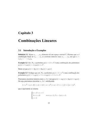 Cap´ıtulo 3 
Combinac¸ ˜oes Lineares 
3.1 Introduc¸ ˜ao e Exemplos 
Definic¸ ˜ao 3.1 Sejam u1, . . . , un elementos de um espac¸o vetorial V. Dizemos que u ´e 
combinac¸ ˜ao linear de u1, . . . , un se existirem n´umeros reais ®1, . . . , ®n tais que u = 
®1u1 + · · · + ®nun 
Exemplo 3.2 Em P2, o polinˆomio p(x) = 2 + x2 ´e uma combinac¸ ˜ao dos polinˆomios 
p1(x) = 1, p2(x) = x e p3(x) = x2. 
Basta ver que p(x) = 2p1(x) + 0p2(x) + p3(x). 
Exemplo 3.3 Verifique que emP2, o polinˆomio p(x) = 1 + x2 ´e uma combinac¸ ˜ao dos 
polinˆomios q1(x) = 1, q2(x) = 1 + x e q3(x) = 1 + x + x2. 
Precisamos encontrar n´umeros reais ®, ¯ e ° tais que p(x) = ®q1(x)+¯q2(x)+°q3(x). 
Ou seja, precisamos encontrar ®, ¯ e ° satisfazendo 
1 + x2 = ® + ¯(1 + x) + °(1 + x + x2) = ® + ¯ + ° + (¯ + °)x + °x2, 
que ´e equivalente ao sistema 
8>< 
>: 
® + ¯ + ° = 1 
¯ + ° = 0 
° = 1 
() ® = 1, ¯ = −1 e ° = 1. 
23 
 