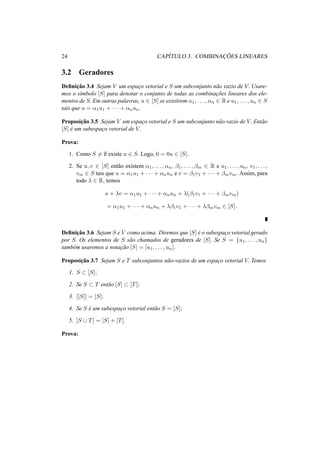 24 CAP´ITULO 3. COMBINAC¸ ˜OES LINEARES 
3.2 Geradores 
Definic¸ ˜ao 3.4 Sejam V um espac¸o vetorial e S um subconjunto n˜ao vazio de V. Usare-mos 
o s´ımbolo [S] para denotar o conjunto de todas as combinac¸ ˜oes lineares dos ele-mentos 
de S. Em outras palavras, u 2 [S] se existirem ®1, . . . , ®n 2 R e u1, . . . , un 2 S 
tais que u = ®1u1 + · · · + ®nun. 
Proposic¸ ˜ao 3.5 Sejam V um espac¸o vetorial e S um subconjunto n˜ao vazio de V. Ent˜ao 
[S] ´e um subespac¸o vetorial de V. 
Prova: 
1. Como S6= ; existe u 2 S. Logo, 0 = 0u 2 [S]. 
2. Se u, v 2 [S] ent˜ao existem ®1, . . . , ®n, ¯1, . . . , ¯m 2 R e u1, . . . , un, v1, . . . , 
vm 2 S tais que u = ®1u1 + · · · + ®nun e v = ¯1v1 + · · · + ¯mvm. Assim, para 
todo ¸ 2 R, temos 
u + ¸v = ®1u1 + · · · + ®nun + ¸(¯1v1 + · · · + ¯mvm) 
= ®1u1 + · · · + ®nun + ¸¯1v1 + · · · + ¸¯mvm 2 [S]. 
Definic¸ ˜ao 3.6 Sejam S e V como acima. Diremos que [S] ´e o subespac¸o vetorial gerado 
por S. Os elementos de S s˜ao chamados de geradores de [S]. Se S = {u1, . . . , un} tamb´em usaremos a notac¸ ˜ao [S] = [u1, . . . , un]. 
Proposic¸ ˜ao 3.7 Sejam S e T subconjuntos n˜ao-vazios de um espac¸o vetorial V. Temos 
1. S ½ [S]; 
2. Se S ½ T ent˜ao [S] ½ [T]; 
3. [[S]] = [S]; 
4. Se S ´e um subespac¸o vetorial ent˜ao S = [S]; 
5. [S [ T] = [S] + [T]. 
Prova: 
 