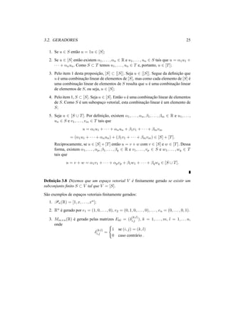 3.2. GERADORES 25 
1. Se u 2 S ent˜ao u = 1u 2 [S]; 
2. Se u 2 [S] ent˜ao existem ®1, . . . , ®n 2 R e u1, . . . , un 2 S tais que u = ®1u1 + 
· · · + ®nun. Como S ½ T temos u1, . . . , un 2 T e, portanto, u 2 [T]; 
3. Pelo item 1 desta proposic¸ ˜ao, [S] ½ [[S]]. Seja u 2 [[S]]. Segue da definic¸ ˜ao que 
u ´e uma combinac¸ ˜ao linear de elementos de [S], mas como cada elemento de [S] ´e 
uma combinac¸ ˜ao linear de elementos de S resulta que u ´e uma combinac¸ ˜ao linear 
de elementos de S, ou seja, u 2 [S]; 
4. Pelo item 1, S ½ [S]. Seja u 2 [S]. Ent˜ao u ´e uma combinac¸ ˜ao linear de elementos 
de S. Como S ´e um subespac¸o vetorial, esta combinac¸ ˜ao linear ´e um elemento de 
S; 
5. Seja u 2 [S [ T]. Por definic¸ ˜ao, existem ®1, . . . , ®n, ¯1, . . . , ¯m 2 R e u1, . . . , 
un 2 S e v1, . . . , vm 2 T tais que 
u = ®1u1 + · · · + ®nun + ¯1v1 + · · · + ¯mvm 
= (®1u1 + · · · + ®nun) + (¯1v1 + · · · + ¯mvm) 2 [S] + [T]. 
Reciprocamente, se u 2 [S]+[T] ent˜ao u = v +w com v 2 [S] e w 2 [T]. Dessa 
forma, existem ®1, . . . , ®p, ¯1, . . . , ¯q 2 R e v1, . . . , vp 2 S e w1, . . . ,wq 2 T 
tais que 
u = v + w = ®1v1 + · · · + ®pvp + ¯1w1 + · · · + ¯qwq 2 [S [ T]. 
Definic¸ ˜ao 3.8 Dizemos que um espac¸o vetorial V ´e finitamente gerado se existir um 
subconjunto finito S ½ V tal que V = [S]. 
S˜ao exemplos de espac¸os vetoriais finitamente gerados: 
1. Pn(R) = [1, x, . . . , xn]; 
2. Rn ´e gerado por e1 = (1, 0, . . . , 0), e2 = (0, 1, 0, . . . , 0), . . . , en = (0, . . . , 0, 1). 
3. Mm×n(R) ´e gerado pelas matrizes Ekl = (±(k,l) 
i,j ), k = 1, . . . ,m, l = 1, . . . n, 
onde 
±(k,l) 
i,j = 
( 
1 se (i, j) = (k, l) 
0 caso contr´ario . 
 