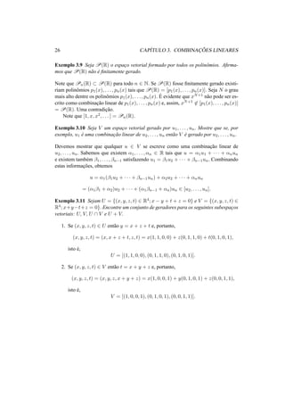 26 CAP´ITULO 3. COMBINAC¸ ˜OES LINEARES 
Exemplo 3.9 Seja P(R) o espac¸o vetorial formado por todos os polinˆomios. Afirma-mos 
queP(R) n˜ao ´e finitamente gerado. 
Note que Pn(R) ½ P(R) para todo n 2 N. Se P(R) fosse finitamente gerado existi-riam 
polinˆomios p1(x), . . . , pn(x) tais que P(R) = [p1(x), . . . , pn(x)]. Seja N o grau 
mais alto dentre os polinˆomios p1(x), . . . , pn(x). ´E 
evidente que xN+1 n˜ao pode ser es-crito 
como combinac¸ ˜ao linear de p1(x), . . . , pn(x) e, assim, xN+162 [p1(x), . . . , pn(x)] 
= P(R). Uma contradic¸ ˜ao. 
Note que [1, x, x2, . . . ] = Pn(R). 
Exemplo 3.10 Seja V um espac¸o vetorial gerado por u1, . . . , un. Mostre que se, por 
exemplo, u1 ´e uma combinac¸ ˜ao linear de u2, . . . , un ent˜ao V ´e gerado por u2, . . . , un. 
Devemos mostrar que qualquer u 2 V se escreve como uma combinac¸ ˜ao linear de 
u2, . . . , un. Sabemos que existem ®1, . . . , ®n 2 R tais que u = ®1u1 + · · · + ®nun 
e existem tamb´em ¯1, . . . , ¯n−1 satisfazendo u1 = ¯1u2 + · · · + ¯n−1un. Combinando 
estas informac¸ ˜oes, obtemos 
u = ®1(¯1u2 + · · · + ¯n−1un) + ®2u2 + · · · + ®nun 
= (®1¯1 + ®2)u2 + · · · + (®1¯n−1 + ®n)un 2 [u2, . . . , un]. 
Exemplo 3.11 Sejam U = {(x, y, z, t) 2 R4; x − y + t + z = 0} e V = {(x, y, z, t) 2 R4; x+y−t+z = 0}. Encontre um conjunto de geradores para os seguintes subespac¸os 
vetoriais: U, V, U  V e U + V. 
1. Se (x, y, z, t) 2 U ent˜ao y = x + z + t e, portanto, 
(x, y, z, t) = (x, x + z + t, z, t) = x(1, 1, 0, 0) + z(0, 1, 1, 0) + t(0, 1, 0, 1), 
isto ´e, 
U = [(1, 1, 0, 0), (0, 1, 1, 0), (0, 1, 0, 1)]. 
2. Se (x, y, z, t) 2 V ent˜ao t = x + y + z e, portanto, 
(x, y, z, t) = (x, y, z, x + y + z) = x(1, 0, 0, 1) + y(0, 1, 0, 1) + z(0, 0, 1, 1), 
isto ´e, 
V = [(1, 0, 0, 1), (0, 1, 0, 1), (0, 0, 1, 1)]. 
 