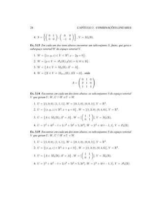 28 CAP´ITULO 3. COMBINAC¸ ˜OES LINEARES 
4. S = 
½µ 
0 1 
0 0 
¶ 
, 
µ 
0 0 
−1 0 
¶¾ 
, V = M2(R). 
Ex. 3.13 Em cada um dos itens abaixo encontrar um subconjunto S, finito, que gera o 
subespac¸o vetorial W do espac¸o vetorial V. 
1. W = 
© 
(x, y, z) 2 V 
.= 
ª 
. 
R3; x − 2y = 0 
2. W = {p 2 V 
.= 
P3(R); p0(t) = 0, 8t 2 R} . 
3. W = 
© 
A 2 V 
.= 
ª 
. 
M2(R);At = A 
4. W = {X 2 V 
.= 
M3×1(R);AX = 0} , onde 
A = 
0 
@ 
0 1 0 
2 1 0 
1 1 4 
1 
A. 
Ex. 3.14 Encontrar, em cada um dos itens abaixo, os subconjuntos S do espac¸o vetorial 
V que geram U, W, U W e U +W. 
1. U = [(1, 0, 0), (1, 1, 1)], W = [(0, 1, 0), (0, 0, 1)], V = R3. 
2. U = 
© 
(x, y, z) 2 R3; x + y = 0 
ª 
, W = [(1, 3, 0), (0, 4, 6)], V = R3. 
3. U = 
© 
A 2 M2(R);At = A 
µ 
ª 
, W = [ 
1 1 
0 1 
¶ 
], V = M2(R). 
4. U = [t3 + 4t2 − t + 3, t3 + 5t2 + 5, 3t3], W = [t3 + 4t,t − 1, 1], V = P3(R). 
Ex. 3.15 Encontrar, em cada um dos itens abaixo, os subconjuntos S do espac¸o vetorial 
V que geram U, W, U W e U +W. 
1. U = [(1, 0, 0), (1, 1, 1)], W = [(0, 1, 0), (0, 0, 1)], V = R3. 
2. U = 
© 
(x, y, z) 2 R3; x + y = 0 
ª 
, W = [(1, 3, 0), (0, 4, 6)], V = R3. 
3. U = 
© 
A 2 M2(R);At = A 
µ 
ª 
, W = [ 
1 1 
0 1 
¶ 
], V = M2(R). 
4. U = [t3 + 4t2 − t + 3, t3 + 5t2 + 5, 3t3], W = [t3 + 4t,t − 1, 1], V = P3(R). 
 