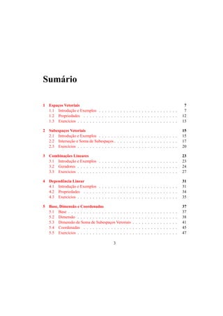Sum´ario 
1 Espac¸os Vetoriais 7 
1.1 Introduc¸ ˜ao e Exemplos . . . . . . . . . . . . . . . . . . . . . . . . . . 7 
1.2 Propriedades . . . . . . . . . . . . . . . . . . . . . . . . . . . . . . . 12 
1.3 Exerc´ıcios . . . . . . . . . . . . . . . . . . . . . . . . . . . . . . . . . 13 
2 Subespac¸os Vetoriais 15 
2.1 Introduc¸ ˜ao e Exemplos . . . . . . . . . . . . . . . . . . . . . . . . . . 15 
2.2 Intersec¸ ˜ao e Soma de Subespac¸os . . . . . . . . . . . . . . . . . . . . . 17 
2.3 Exerc´ıcios . . . . . . . . . . . . . . . . . . . . . . . . . . . . . . . . . 20 
3 Combinac¸ ˜oes Lineares 23 
3.1 Introduc¸ ˜ao e Exemplos . . . . . . . . . . . . . . . . . . . . . . . . . . 23 
3.2 Geradores . . . . . . . . . . . . . . . . . . . . . . . . . . . . . . . . . 24 
3.3 Exerc´ıcios . . . . . . . . . . . . . . . . . . . . . . . . . . . . . . . . . 27 
4 Dependˆencia Linear 31 
4.1 Introduc¸ ˜ao e Exemplos . . . . . . . . . . . . . . . . . . . . . . . . . . 31 
4.2 Propriedades . . . . . . . . . . . . . . . . . . . . . . . . . . . . . . . 34 
4.3 Exerc´ıcios . . . . . . . . . . . . . . . . . . . . . . . . . . . . . . . . . 35 
5 Base, Dimens˜ao e Coordenadas 37 
5.1 Base . . . . . . . . . . . . . . . . . . . . . . . . . . . . . . . . . . . . 37 
5.2 Dimens˜ao . . . . . . . . . . . . . . . . . . . . . . . . . . . . . . . . . 38 
5.3 Dimens˜ao de Soma de Subespac¸os Vetoriais . . . . . . . . . . . . . . . 41 
5.4 Coordenadas . . . . . . . . . . . . . . . . . . . . . . . . . . . . . . . 45 
5.5 Exerc´ıcios . . . . . . . . . . . . . . . . . . . . . . . . . . . . . . . . . 47 
3 
 