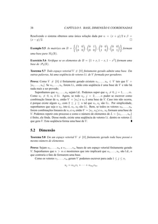 38 CAP´ITULO 5. BASE, DIMENS ˜AO E COORDENADAS 
Resolvendo o sistema obtemos uma unica ´soluc¸ ao ˜dada por ® = (x + y)/2 e ¯ = 
(x − y)/2. ¤ 
½µ 
¶ 
Exemplo 5.5 As matrizes em B = 
, 
1 0 
0 0 
¶ 
, 
µ 
0 1 
0 0 
¶ 
, 
µ 
0 0 
1 0 
¶¾ 
µ 
0 0 
0 1 
formam 
uma base para M2(R). 
Exerc´ıcio 5.6 Verifique se os elementos de B = {1 + x, 1 − x, 1 − x2} formam uma 
base deP2(R). 
Teorema 5.7 Todo espac¸o vetorial V6= {0} finitamente gerado admite uma base. Em 
outras palavras, h´a uma seq¨uˆencia de vetores l.i. de V formada por geradores. 
Prova: Como V6= {0} ´e finitamente gerado existem u1, . . . , un 2 V tais que V = 
[u1, . . . , un]. Se u1, . . . , un forem l.i., ent˜ao esta seq¨uˆencia ´e uma base de V e n˜ao h´a 
nada mais a ser provado. 
Suponhamos que u1, . . . , un sejam l.d.. Podemos supor que uj6= 0, j = 1, . . . ,m. 
Como u16= 0, u1 ´e l.i. Agora, se todo uj , j = 2, . . . , n puder se escrever como 
combinac¸ ˜ao linear de u1 ent˜ao V = [u1] e u1 ´e uma base de V. Caso isto n˜ao ocorra, 
´e porque existe algum uj , com 2 · j · n tal que u1, uj s˜ao l.i.. Por simplicidade, 
suponhamos que seja o u2, isto ´e, u1, u2 s˜ao l.i.. Bem, se todos os vetores u3, . . . , un 
forem combinac¸ ˜oes lineares de u1 e u2 ent˜ao V = [u1, u2] e u1, u2 formam uma base de 
V. Podemos repetir este processo e como o n´umero de elementos de L = {u1, . . . , un} ´e finito, ele finda. Desse modo, existe uma seq¨uˆencia de vetores l.i. dentre os vetores L 
que gera V. Esta seq¨uˆencia forma uma base de V. 
5.2 Dimens˜ao 
Teorema 5.8 Em um espac¸o vetorial V6= {0} finitamente gerado toda base possui o 
mesmo n´umero de elementos. 
Prova: Sejam u1, . . . , un e v1, . . . , vm bases de um espac¸o vetorial finitamente gerado 
V. Suponhamos que n > m e mostremos que isto implicar´a que u1, . . . , un s˜ao l.d., o 
que contraria o fato de formarem uma base. 
Como os vetores v1, . . . , vm geram V podemos escrever para cada 1 · j · n, 
uj = ®1jv1 + · · · + ®mjvm. 
 