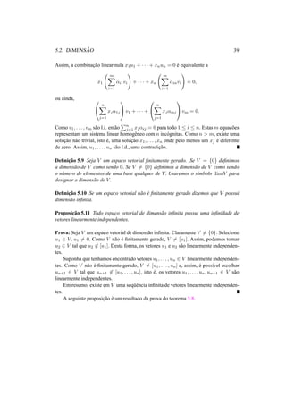 5.2. DIMENS ˜AO 39 
Assim, a combinac¸ ˜ao linear nula x1u1 + · · · + xnun = 0 ´e equivalente a 
x1 
Ã 
Xm 
i=1 
®i1vi 
! 
+ · · · + xn 
Ã 
Xm 
i=1 
®invi 
! 
= 0, 
ou ainda, 0 
Xn 
@ 
j=1 
xj®1j 
1 
Av1 + · · · + 
0 
@ 
Xn 
j=1 
xj®mj 
1 
Avm = 0. 
Como v1, . . . , vm s˜ao l.i. ent˜ao 
Pn 
j=1 xj®ij = 0 para todo 1 · i · n. Estasmequac¸ ˜oes 
representam um sistema linear homogˆeneo com n inc´ognitas. Como n > m, existe uma 
soluc¸ ˜ao n˜ao trivial, isto ´e, uma soluc¸ ˜ao x1, . . . , xn onde pelo menos um xj ´e diferente 
de zero. Assim, u1, . . . , un s˜ao l.d., uma contradic¸ ˜ao. 
Definic¸ ˜ao 5.9 Seja V um espac¸o vetorial finitamente gerado. Se V = {0} definimos 
a dimens˜ao de V como sendo 0. Se V6= {0} definimos a dimens˜ao de V como sendo 
o n´umero de elementos de uma base qualquer de V. Usaremos o s´ımbolo dimV para 
designar a dimens˜ao de V. 
Definic¸ ˜ao 5.10 Se um espac¸o vetorial n˜ao ´e finitamente gerado dizemos que V possui 
dimens˜ao infinita. 
Proposic¸ ˜ao 5.11 Todo espac¸o vetorial de dimens˜ao infinita possui uma infinidade de 
vetores linearmente independentes. 
Prova: Seja V um espac¸o vetorial de dimens˜ao infinita. Claramente V6= {0}. Selecione 
u1 2 V, u16= 0. Como V n˜ao ´e finitamente gerado, V6= [u1]. Assim, podemos tomar 
u2 2 V tal que u262 [u1]. Desta forma, os vetores u1 e u2 s˜ao linearmente independen-tes. 
Suponha que tenhamos encontrado vetores u1, . . . , un 2 V linearmente independen-tes. 
Como V n˜ao ´e finitamente gerado, V6= [u1, . . . , un] e, assim, ´e poss´ıvel escolher 
un+1 2 V tal que un+162 [u1, . . . , un], isto ´e, os vetores u1, . . . , un, un+1 2 V s˜ao 
linearmente independentes. 
Em resumo, existe em V uma seq¨uˆencia infinita de vetores linearmente independen-tes. 
A seguinte proposic¸ ˜ao ´e um resultado da prova do teorema 5.8. 
 