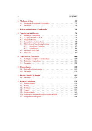 4 SUM ´ARIO 
6 Mudanc¸a de Base 51 
6.1 Introduc¸ ˜ao, Exemplos e Propriedades . . . . . . . . . . . . . . . . . . 51 
6.2 Exerc´ıcios . . . . . . . . . . . . . . . . . . . . . . . . . . . . . . . . . 56 
7 Exerc´ıcios Resolvidos – Uma Revis˜ao 59 
8 Transformac¸ ˜oes Lineares 71 
8.1 Introduc¸ ˜ao e Exemplos . . . . . . . . . . . . . . . . . . . . . . . . . . 71 
8.2 O Espac¸o Vetorial L(U, V ) . . . . . . . . . . . . . . . . . . . . . . . 73 
8.3 Imagem e N´ucleo . . . . . . . . . . . . . . . . . . . . . . . . . . . . . 79 
8.4 Isomorfismo e Automorfismo . . . . . . . . . . . . . . . . . . . . . . . 85 
8.5 Matriz de uma Transformac¸ ˜ao Linear . . . . . . . . . . . . . . . . . . 87 
8.5.1 Definic¸ ˜ao e Exemplos . . . . . . . . . . . . . . . . . . . . . . 87 
8.5.2 Propriedades . . . . . . . . . . . . . . . . . . . . . . . . . . . 89 
8.6 Exerc´ıcios Resolvidos . . . . . . . . . . . . . . . . . . . . . . . . . . . 93 
8.7 Exerc´ıcios . . . . . . . . . . . . . . . . . . . . . . . . . . . . . . . . . 97 
9 Autovalores e Autovetores 105 
9.1 Definic¸ ˜ao, Exemplos e Generalidades . . . . . . . . . . . . . . . . . . 105 
9.2 Polinˆomio Caracter´ıstico . . . . . . . . . . . . . . . . . . . . . . . . . 111 
9.3 Exerc´ıcios . . . . . . . . . . . . . . . . . . . . . . . . . . . . . . . . . 114 
10 Diagonalizac¸ ˜ao 115 
10.1 Definic¸ ˜ao e Caracterizac¸ ˜ao . . . . . . . . . . . . . . . . . . . . . . . . 115 
10.2 Exerc´ıcios . . . . . . . . . . . . . . . . . . . . . . . . . . . . . . . . . 123 
11 Forma Canˆonica de Jordan 125 
11.1 Exerc´ıcio . . . . . . . . . . . . . . . . . . . . . . . . . . . . . . . . . 131 
12 Espac¸os Euclidianos 133 
12.1 Produto Interno . . . . . . . . . . . . . . . . . . . . . . . . . . . . . . 133 
12.2 Norma . . . . . . . . . . . . . . . . . . . . . . . . . . . . . . . . . . . 136 
12.3 Distˆancia . . . . . . . . . . . . . . . . . . . . . . . . . . . . . . . . . 138 
12.4 ˆAngulo . . . . . . . . . . . . . . . . . . . . . . . . . . . . . . . . . . 139 
12.5 Ortogonalidade . . . . . . . . . . . . . . . . . . . . . . . . . . . . . . 140 
12.6 Processo de Ortonormalizac¸ ˜ao de Gram-Schmidt . . . . . . . . . . . . 145 
12.7 Complemento Ortogonal . . . . . . . . . . . . . . . . . . . . . . . . . 149 
 