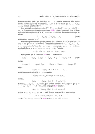 42 CAP´ITULO 5. BASE, DIMENS ˜AO E COORDENADAS 
formam uma base de U. Por outro lado, v1, . . . , vm tamb´em pertencem a W e pelo 
mesmo teorema ´e poss´ıvel encontrar w1, . . . , wq 2 W de modo que w1, . . . ,wq, v1, 
. . . , vm formem uma base de W. 
Com a notac¸ ˜ao usada, temos dim(U  W) = m, dimU = m + p e dimW = 
m + q. Sendo assim, a fim de mostrarmos que 5.22 ´e v´alida, ´e necess´ario e, na verdade, 
suficiente mostrar que dim(U +W) = m+p+q. Para tanto, basta mostrarmos que os 
vetores 
u1, . . . , up,w1, . . . ,wq, v1, . . . , vm (5.23) 
formam uma base de U +W. 
Mostremos primeiramente que eles geram U+W : dado v 2 U+W existem u 2 U e 
w 2 W tais que v = u + w. Como u ´e uma cominac¸ ˜ao linear de u1, . . . , up, v1, . . . , vm 
e w ´e uma cominac¸ ˜ao linear de w1, . . . ,wq, v1, . . . , vm segue que v = u + w ´e uma 
cominac¸ ˜ao linear de u1, . . . , up, v1, . . . , vm,1 , . . . ,wq. Portanto, 
U +W = [u1, . . . , up, v1, . . . , vm,1 , . . . ,wq]. 
Verifiquemos que os vetores em 5.23 s˜ao l.i.. Suponha que 
®1u1 + · · · + ®pup + ¯1w1 + · · · + ¯qwq + ±1v1 + · · · + ±mvm = 0, (5.24) 
ou seja 
U 3 ®1u1 + · · · + ®pup + ±1v1 + · · · + ±mvm = −¯1w1 + · · · − ¯qwq 2 W. 
Logo, 
−¯1w1 − · · · − ¯qwq 2 U W = [v1, . . . , vm]. 
Conseq¨uentemente, existem °1, . . . , °m tais que 
−¯1w1 − · · · − ¯qwq = °1v1 + · · · + °mvm, 
ou seja, 
¯1w1 + · · · + ¯qwq + °1v1 + · · · + °mvm = 0. 
Como w1, . . . ,wq, v1, . . . , vm s˜ao l.i., pois formam uma base de W, segue-se que °1 = 
· · · = °m = ¯1 = · · · = ¯q = 0. Assim, a equac¸ ˜ao 5.24 se reduz a 
®1u1 + · · · + ®pup + ±1v1 + · · · + ±mvm = 0 
e como u1, . . . , up, v1, . . . , vm s˜ao l.i., pois formam uma base de U, segue-se que 
®1 = · · · = ®p = ±1 = · · · = ±m = 0, 
donde se conclui que os vetores de 5.23 s˜ao linearmente independentes. 
 