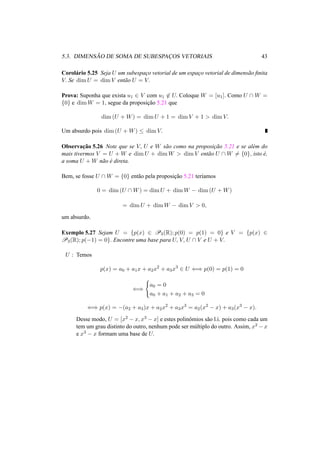 5.3. DIMENS ˜AO DE SOMA DE SUBESPAC¸OS VETORIAIS 43 
Corol´ario 5.25 Seja U um subespac¸o vetorial de um espac¸o vetorial de dimens˜ao finita 
V. Se dimU = dimV ent˜ao U = V. 
Prova: Suponha que exista u1 2 V com u162 U. Coloque W = [u1]. Como U W = 
{0} e dimW = 1, segue da proposic¸ ˜ao 5.21 que 
dim(U +W) = dimU + 1 = dimV + 1 > dimV. 
Um absurdo pois dim(U +W) · dimV. 
Observac¸ ˜ao 5.26 Note que se V, U e W s˜ao como na proposic¸ ˜ao 5.21 e se al´em do 
mais tivermos V = U +W e dimU + dimW > dimV ent˜ao U W6= {0}, isto ´e, 
a soma U +W n˜ao ´e direta. 
Bem, se fosse U W = {0} ent˜ao pela proposic¸ ˜ao 5.21 ter´ıamos 
0 = dim(U W) = dimU + dimW − dim(U +W) 
= dimU + dimW − dimV > 0, 
um absurdo. 
Exemplo 5.27 Sejam U = {p(x) 2 P3(R); p(0) = p(1) = 0} e V = {p(x) 2 P3(R); p(−1) = 0}. Encontre uma base para U, V, U  V e U + V. 
U : Temos 
p(x) = a0 + a1x + a2x2 + a3x3 2 U () p(0) = p(1) = 0 
() 
( 
a0 = 0 
a0 + a1 + a2 + a3 = 0 
() p(x) = −(a2 + a3)x + a2x2 + a3x3 = a2(x2 − x) + a3(x3 − x). 
Desse modo, U = [x2 − x, x3 − x] e estes polinˆomios s˜ao l.i. pois como cada um 
tem um grau distinto do outro, nenhum pode ser m´ultiplo do outro. Assim, x2 −x 
e x3 − x formam uma base de U. 
 