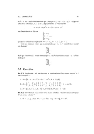 5.5. EXERC´ICIOS 47 
e x2−x. Isto ´e equivalente a mostrar que a equac¸ ˜ao p(x) = ®1+¯x+°(x2−x) possui 
uma ´unica soluc¸ ˜ao (®, ¯, °) 2 R3. A equac¸ ˜ao acima se escreve como 
a0 + a1x + a2x2 = ® + (¯ − °)x + °x2, 
que ´e equivalente ao sistema 8>< 
® = a0 
¯ − ° = a1 
° = a2, 
>: 
que possui uma ´unica soluc¸ ˜ao dada por ® = a0, ¯ = a1 + a2, e ° = a2. 
Com isso em m˜aos, vemos que as coordenadas de 1 + x + x2 com relac¸ ˜ao `a base B 
s˜ao dadas por 0 
@ 
1 
A 
1 
2 
1 
B 
. 
Note que com relac¸ ˜ao `a base C formada por 1, x e x2 as coordenadas de 1+x+x2 s˜ao 
dadas por 0 
@ 
1 
A 
1 
1 
1 
C 
. 
5.5 Exerc´ıcios 
Ex. 5.31 Verificar em cada um dos casos se o subconjunto B do espac¸o vetorial V ´e 
uma base para V. 
1. B = 
© 
1, 1 + t, 1 − t2, 1 − t − t2 − t3 
ª 
, V = P3(R). 
2. B = 
½µ 
1 1 
0 0 
¶ 
, 
µ 
2 1 
0 0 
¶ 
, 
µ 
0 1 
1 0 
¶ 
, 
µ 
0 0 
0 2 
¶¾ 
, V = M2(R). 
3. B = {(1, 1, 1, 1), (1, 1, 1, 0), (1, 1, 0, 0), (1, 0, 0, 0)} , V = R4. 
Ex. 5.32 Encontrar em cada um dos itens abaixo uma base e a dimens˜ao do subespac¸o 
W do espac¸o vetorial V. 
1. W = 
© 
(x, y, z, t) 2 R4; x − y = 0 e x + 2y + t = 0 
ª 
, V = R4. 
 