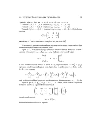 6.1. INTRODUC¸ ˜AO, EXEMPLOS E PROPRIEDADES 53 
cuja ´unica soluc¸ ˜ao ´e dada por x = a − b, y = a + b − c e z = c − a. 
Tomando (a, b, c) = (1, 0, 0) obtemos (®11, ®21, ®31) = (1, 1,−1). 
Tomando (a, b, c) = (0, 1, 0) obtemos (®12, ®22, ®32) = (−1, 1, 0). 
Tomando (a, b, c) = (0, 0, 1) obtemos (®13, ®23, ®33) = (0,−1, 1). Desta forma, 
obtemos 
MC 
B = 
0 
@ 
1 
A. 
1 −1 0 
1 1 −1 
−1 0 1 
Exerc´ıcio 6.2 Com as notac¸ ˜oes do exemplo acima, encontre MB 
C . 
Vejamos agora como as coordenadas de um vetor se relacionam com respeito a duas 
bases de um espac¸o vetorial de dimens˜ao finita. 
Sejam B e C bases de um espac¸o vetorial de dimens˜ao finita V formadas, respecti-vamente, 
pelos vetores b1, . . . , bn e c1, . . . , cn. Dado um vetor v em V sejam 
vB = 
0 
B@ 
x1 
... 
xn 
1 
CA 
B 
e vC = 
0 
B@ 
y1 
... 
yn 
1 
CA 
C 
as suas coordenadas com relac¸ ˜ao `as bases B e C, respectivamente. Se MC 
B = (®ij) 
representa a matriz de mudanc¸a da base B para base C, ent˜ao como cj = 
Pn 
i=1 ®ijbi, 
j = 1, . . . , n, obtemos 
v = 
Xn 
i=1 
xibi = 
Xn 
j=1 
yjcj = 
Xn 
j=1 
yj 
Ã 
Xn 
i=1 
®ijbi 
! 
= 
Xn 
i=1 
0 
@ 
Xn 
j=1 
®ijyj 
1 
Abi 
onde na ultima ´igualdade Pinvertemos a ordem da soma. Como os vetores b1, . . . , bn sao 
˜l.i., segue-se que xi = 
n 
j=1 ®ijyj , i = 1, . . . , n. Por´em, estas ´ultimas n equac¸ ˜oes 
podem ser escritas na seguinte f´ormula matricial 
0 
B@ 
®11 ®12 · · · ®1n 
... 
... 
. . . 
... 
®n1 ®n2 · · · ®nn 
1 
0 
B@ 
CA y1 
... 
yn 
1 
CA 
= 
0 
B@ 
x1 
... 
xn 
1 
CA 
, 
ou mais simplesmente, 
uB = MC 
B uC. 
Resumiremos este resultado na seguinte 
 