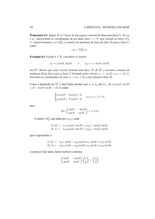 54 CAP´ITULO 6. MUDANC¸A DE BASE 
Proposic¸ ˜ao 6.3 Sejam B e C bases de um espac¸o vetorial de dimens˜ao finita V. Se uB 
e uC representam as coordenadas de um dado vetor v 2 V com relac¸ ˜ao `as bases B e 
C, respectivamente e se MC 
B ´e a matriz de mudanc¸a de base da base B para a base C 
ent˜ao 
vB = MC 
B vC. 
Exemplo 6.4 Fixado µ 2 R, considere os vetores 
u1 = (cos µ, sen µ) e u2 = (−sen µ, cos µ) 
em R2. Mostre que estes vetores formam uma base, B, de R2 e encontre a matriz de 
mudanc¸a desta base para a base C formada pelos vetores e1 = (1, 0) e e2 = (0, 1). 
Encontre as coordenadas do vetor u = ae1 + be2 com relac¸ ˜ao `a base B. 
Como a dimens˜ao de R2 ´e dois basta mostrar que u1 e u2 s˜ao l.i.. Se ®(cos µ, sen µ) 
+¯(−sen µ, cos µ) = (0, 0) ent˜ao 
( 
® cos µ − ¯ sen µ = 0 
® sen µ + ¯ cos µ = 0 () ® = ¯ = 0, 
pois 
det 
µ 
cos µ −sen µ 
sen µ cos µ 
¶ 
= 16= 0. 
B ser´a dada por (®ij), onde 
A matriz MC 
(1, 0) = ®11(cos µ, sen µ) + ®21(−sen µ, cos µ) 
(0, 1) = ®12(cos µ, sen µ) + ®22(−sen µ, cos µ), 
que ´e equivalente a 
(1, 0) = (®11 cos µ − ®21 sen µ, ®11 sen µ + ®21 cos µ) 
(0, 1) = (®12 cos µ − ®22 sen µ, ®12 sen µ + ®22 cos µ), 
e como j´a visto antes, basta resolver o sistema 
µ 
cos µ −sen µ 
sen µ cos µ 
¶µ 
¶ 
x 
y 
= 
µ 
® 
¯ 
¶ 
 