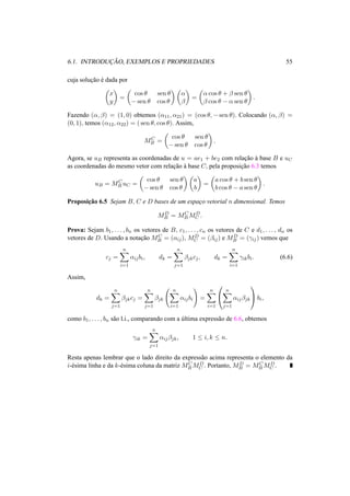 6.1. INTRODUC¸ ˜AO, EXEMPLOS E PROPRIEDADES 55 
cuja soluc¸ ˜ao ´e dada por 
µ 
x 
y 
¶ 
= 
µ 
cos µ sen µ 
−sen µ cos µ 
¶µ 
® 
¯ 
¶ 
= 
µ 
® cos µ + ¯ sen µ 
¯ cos µ − ® sen µ 
¶ 
. 
Fazendo (®, ¯) = (1, 0) obtemos (®11, ®21) = (cos µ,−sen µ). Colocando (®, ¯) = 
(0, 1), temos (®12, ®22) = ( sen µ, cos µ). Assim, 
MC 
B = 
µ 
cos µ sen µ 
−sen µ cos µ 
¶ 
. 
Agora, se uB representa as coordenadas de u = ae1 + be2 com relac¸ ˜ao `a base B e uC 
as coordenadas do mesmo vetor com relac¸ ˜ao `a base C, pela proposic¸ ˜ao 6.3 temos 
uB = MC 
B uC = 
µ 
cos µ sen µ 
−sen µ cos µ 
¶µ 
¶ 
a 
b 
= 
µ 
a cos µ + b sen µ 
b cos µ − a sen µ 
¶ 
. 
Proposic¸ ˜ao 6.5 Sejam B, C e D bases de um espac¸o vetorial n dimensional. Temos 
MD 
B = MC 
BMD 
C . 
Prova: Sejam b1, . . . , bn os vetores de B, c1, . . . , cn os vetores de C e d1, . . . , dn os 
vetores de D. Usando a notac¸ ˜ao MC 
B = (®ij), MD 
C = (¯ij) e MD 
B = (°ij) vemos que 
cj = 
Xn 
i=1 
®ijbi, dk = 
Xn 
j=1 
¯jkcj , dk = 
Xn 
i=1 
°ikbi. (6.6) 
Assim, 
dk = 
Xn 
j=1 
¯jkcj = 
Xn 
j=1 
¯jk 
Ã 
Xn 
i=1 
®ijbi 
! 
= 
Xn 
i=1 
0 
@ 
Xn 
j=1 
®ij¯jk 
1 
Abi, 
como b1, . . . , bn s˜ao l.i., comparando com a ´ultima express˜ao de 6.6, obtemos 
°ik = 
Xn 
j=1 
®ij¯jk, 1 · i, k · n. 
Resta apenas lembrar que o lado direito da express˜ao acima representa o elemento da 
i-´esima linha e da k-´esima coluna da matriz MC 
BMD 
C . Portanto, MD 
B = MC 
BMD 
C . 
 