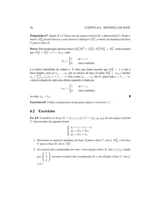 56 CAP´ITULO 6. MUDANC¸A DE BASE 
Proposic¸ ˜ao 6.7 Sejam B e C bases em um espac¸o vetorial de n dimensional V. Ent˜ao a 
matriz MC 
B possui inversa e esta inversa ´e dada por MB 
C , a matriz de mudanc¸a da base 
C para a base B. 
Prova: Pela proposic¸ ˜ao anterior temosMC 
BMB 
C = MB 
B eMB 
CMC 
B = MC 
C . resta mostrar 
que MB 
B = MC 
C = I = (±ij), onde 
±ij = 
( 
1 se i = j 
0 caso contr´ario, 
´e a matriz identidade de ordem n. ´E 
B = I e isto ´e 
claro que basta mostrar que MB 
bem simples, pois se u1, . . . , un s˜ao os vetores da base B ent˜ao MB 
B = (®ij) satisfaz 
uj = 
Pn 
i=1 ®ijui, j = 1, . . . , n. Ora, como u1, . . . , un s˜ao l.i., para cada j = 1, . . . , n, 
a ´unica soluc¸ ˜ao de cada uma destas equac¸ ˜oes ´e dada por 
®ij = 
( 
1 se i = j 
0 caso contr´ario, 
ou seja, ®ij = ±ij . 
Exerc´ıcio 6.8 Utilize a proposic¸ ˜ao acima para refazer o exerc´ıcio 6.2. 
6.2 Exerc´ıcios 
Ex. 6.9 Considere as bases B = {e1, e2, e3} e C = {g1, g2, g3} de um espac¸o vetorial 
V relacionadas da seguinte forma8< 
: 
g1 = e1 + e2 − e3 
g2 = 2e2 + 3e3 
g3 = 3e1 + e3 
1. Determine as matrizes mudanc¸a da base B para a base C, isto ´e, MC 
B , e da base 
C para a base B, isto ´e, MB 
C . 
2. Se a matriz das coordenadas do vetor v em relac¸ ˜ao a base B, isto ´e, (v)B, ´e dada 
por 
0 
@ 
1 
3 
2 
1 
A encontre a matriz das coordenadas de v em relac¸ ˜ao a base C, isto ´e, 
(v)C. 
 