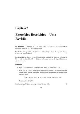 Cap´ıtulo 7 
Exerc´ıcios Resolvidos – Uma 
Revis˜ao 
Ex. Resolvido 7.1 Verifique se V = {(x, y, z,w) 2 R4; y = x, z = w2} com as 
operac¸ ˜oes usuais de R4 ´e um espac¸o vetorial. 
Resoluc¸ ˜ao: Note que (0, 0, 1, 1) 2 V mas −1(0, 0, 1, 1) = (0, 0,−1,−1)62 V. Assim, 
V n˜ao ´e um espac¸o vetorial. ¤ 
Ex. Resolvido 7.2 Seja A 2 Mn(R) uma matriz quadrada de ordem n. Verifique se 
W = {X 2 Mn×1(R);AX = 0} ´e um subespac¸o vetorial de Mn×1(R), com as 
operac¸ ˜oes usuais. 
Resoluc¸ ˜ao: 
1. Seja O = (0) a matriz n × 1 nula. Como AO = O, temos que O 2 W. 
2. Se X, Y 2 W e ¸ 2 R, ent˜ao, pelas propriedades da soma e da multiplicac¸ ˜ao por 
escalar usuais entre as matrizes e, tamb´em, pelas propriedades do produto entre 
matrizes, temos 
A(X + ¸Y ) = AX + A(¸Y ) = AX + ¸AY = O + ¸O = O. 
Portanto X + ¸Y 2 W. 
Conclu´ımos que W ´e um subespac¸o vetorial de Mn×1(R). ¤ 
59 
 