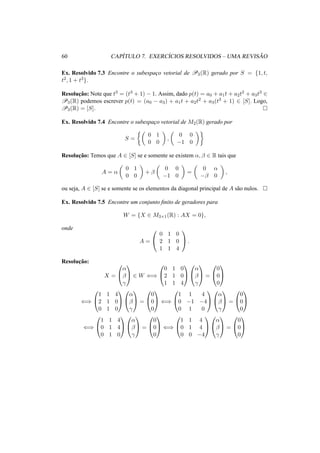 60 CAP´ITULO 7. EXERC´ICIOS RESOLVIDOS – UMA REVIS ˜AO 
Ex. Resolvido 7.3 Encontre o subespac¸o vetorial de P3(R) gerado por S = {1, t, 
t2, 1 + t3}. 
Resoluc¸ ˜ao: Note que t3 = (t3 + 1) − 1. Assim, dado p(t) = a0 + a1t + a2t2 + a3t3 2 P3(R) podemos escrever p(t) = (a0 − a3) + a1t + a2t2 + a3(t3 + 1) 2 [S]. Logo, 
P3(R) = [S]. ¤ 
Ex. Resolvido 7.4 Encontre o subespac¸o vetorial de M2(R) gerado por 
S = 
½µ 
0 1 
0 0 
¶ 
, 
µ 
0 0 
−1 0 
¶¾ 
Resoluc¸ ˜ao: Temos que A 2 [S] se e somente se existem ®, ¯ 2 R tais que 
A = ® 
µ 
0 1 
0 0 
¶ 
+ ¯ 
µ 
0 0 
−1 0 
¶ 
= 
µ 
0 ® 
−¯ 0 
¶ 
, 
ou seja, A 2 [S] se e somente se os elementos da diagonal principal de A s˜ao nulos. ¤ 
Ex. Resolvido 7.5 Encontre um conjunto finito de geradores para 
W = {X 2 M3×1(R) : AX = 0}, 
onde 
A = 
0 
@ 
0 1 0 
2 1 0 
1 1 4 
1 
A. 
Resoluc¸ ˜ao: 
X = 
0 
@ 
® 
¯ 
° 
1 
A 2 W () 
0 
@ 
1 
A 
0 1 0 
2 1 0 
1 1 4 
0 
@ 
® 
¯ 
° 
1 
A = 
0 
@ 
1 
A 
0 
0 
0 
() 
0 
@ 
1 
A 
1 1 4 
2 1 0 
0 1 0 
0 
@ 
® 
¯ 
° 
1 
A = 
0 
@ 
0 
0 
0 
1 
A () 
0 
@ 
1 1 4 
0 −1 −4 
0 1 0 
1 
A 
0 
@ 
® 
¯ 
° 
1 
A = 
0 
@ 
0 
0 
0 
1 
A 
() 
0 
@ 
1 
A 
1 1 4 
0 1 4 
0 1 0 
0 
@ 
® 
¯ 
° 
1 
A = 
0 
@ 
1 
A () 
0 
0 
0 
0 
@ 
1 1 4 
0 1 4 
0 0 −4 
1 
A 
0 
@ 
® 
¯ 
° 
1 
A = 
0 
@ 
1 
A 
0 
0 
0 
 