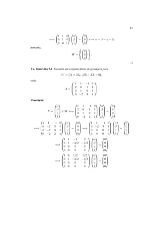 61 
() 
0 
@ 
1 
A 
1 1 4 
0 1 4 
0 0 1 
0 
@ 
® 
¯ 
° 
1 
A = 
0 
@ 
1 
A () ® = ¯ = ° = 0, 
0 
0 
0 
portanto, 
W = 
8< 
: 
0 
@ 
1 
A 
0 
0 
0 
9= 
;. 
¤ 
Ex. Resolvido 7.6 Encontre um conjunto finito de geradores para 
W = {X 2 M4×1(R) : AX = 0}, 
onde 
A = 
0 
BB@ 
1 1 −1 0 
2 0 1 1 
3 1 0 1 
0 −2 3 1 
1 
CCA 
. 
Resoluc¸ ˜ao: 
X = 
0 
BB@ 
® 
¯ 
° 
± 
1 
CCA 
2 W () 
0 
BB@ 
1 
1 1 −1 0 
2 0 1 1 
3 1 0 1 
0 −2 3 1 
CCA 
0 
BB@ 
® 
¯ 
° 
± 
1 
CCA 
= 
0 
0 
0 
0 
0 
BB@ 
1 
CCA 
() 
0 
BB@ 
1 1 −1 0 
0 −2 3 1 
0 −2 3 1 
0 −2 3 1 
1 
CCA 
0 
BB@ 
® 
¯ 
° 
± 
1 
CCA 
= 
0 
0 
0 
0 
0 
BB@ 
1 
CCA 
() 
0 
1 1 −1 0 
0 −2 3 1 
0 0 0 0 
0 0 0 0 
BB@ 
1 
CCA 
0 
BB@ 
® 
¯ 
° 
± 
1 
CCA 
= 
0 
0 
0 
0 
0 
BB@ 
1 
CCA 
() 
0 
BB@ 
1 1 −1 0 
0 1 −3/2 −1/2 
0 0 0 0 
0 0 0 0 
1 
CCA 0 
® 
¯ 
° 
± 
BB@ 
1 
CCA 
= 
0 
0 
0 
0 
0 
BB@ 
1 
CCA 
() 
0 
BB@ 
1 0 1/2 1/2 
0 1 −3/2 −1/2 
0 0 0 0 
0 0 0 0 
1 
CCA 
0 
® 
¯ 
° 
± 
BB@ 
1 
CCA 
= 
0 
0 
0 
0 
0 
BB@ 
1 
CCA 
 