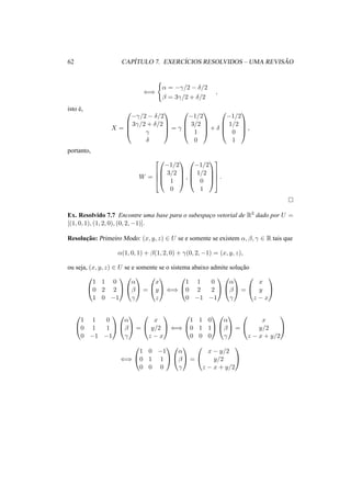 62 CAP´ITULO 7. EXERC´ICIOS RESOLVIDOS – UMA REVIS ˜AO 
() 
( 
® = −°/2 − ±/2 
¯ = 3°/2 + ±/2 
, 
isto ´e, 
X = 
0 
BB@ 
−°/2 − ±/2 
3°/2 + ±/2 
° 
± 
1 
CCA 
= ° 
0 
−1/2 
3/2 
1 
0 
BB@ 
1 
CCA 
+ ± 
0 
−1/2 
1/2 
0 
1 
BB@ 
1 
CCA 
, 
portanto, 
W = 
0 
2 
BB@ 
664 
−1/2 
3/2 
1 
0 
1 
CCA 
, 
0 
BB@ 
1 
−1/2 
1/2 
0 
1 
CCA 
3 
775 
. 
¤ 
Ex. Resolvido 7.7 Encontre uma base para o subespac¸o vetorial de R3 dado por U = 
[(1, 0, 1), (1, 2, 0), (0, 2,−1)]. 
Resoluc¸ ˜ao: Primeiro Modo: (x, y, z) 2 U se e somente se existem ®, ¯, ° 2 R tais que 
®(1, 0, 1) + ¯(1, 2, 0) + °(0, 2,−1) = (x, y, z), 
ou seja, (x, y, z) 2 U se e somente se o sistema abaixo admite soluc¸ ˜ao 
0 
@ 
1 1 0 
0 2 2 
1 0 −1 
1 
A 
0 
@ 
® 
¯ 
° 
1 
A = 
0 
@ 
1 
A () 
x 
y 
z 
0 
@ 
1 1 0 
0 2 2 
0 −1 −1 
1 
A 
0 
@ 
® 
¯ 
° 
1 
A = 
0 
@ 
1 
A 
x 
y 
z − x 
0 
@ 
1 1 0 
0 1 1 
0 −1 −1 
1 
A 
0 
@ 
® 
¯ 
° 
1 
A = 
0 
@ 
1 
A () 
x 
y/2 
z − x 
0 
@ 
1 
A 
1 1 0 
0 1 1 
0 0 0 
0 
@ 
® 
¯ 
° 
1 
A = 
0 
@ 
x 
y/2 
z − x + y/2 
1 
A 
() 
0 
@ 
1 0 −1 
0 1 1 
0 0 0 
1 
A 
0 
@ 
® 
¯ 
° 
1 
A = 
0 
@ 
x − y/2 
y/2 
z − x + y/2 
1 
A 
 