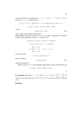 63 
que possui soluc¸ ˜ao, e esta ´e dada por ® = ° + x − y/2, ¯ = −° + y/2, ° 2 R, se e 
somente se z = x − y/2. Dessa forma, 
(x, y, z) = (° + x − y/2)(1, 0, 1) + (−° + y/2)(1, 2, 0) + °(0, 2,−1) = 
= (x, y, x − y/2) = x(1, 0, 1) + y(0, 1,−1/2) 
e como 
(1, 0, 1), (0, 1,−1/2) (7.8) 
s˜ao l.i., segue-se que formam uma base de U. 
SegundoModo: Note que os vetores (1, 0, 1) e (1, 2, 0) s˜ao l.i. e pertencem a U. Vejamos 
se estes vetores juntamente com (0, 2,−1) s˜ao l.d. ou l.i.: 
®(1, 0, 1) + ¯(1, 2, 0) + °(0, 2,−1) = (0, 0, 0) 
() (® + ¯, 2¯ + 2°, ® − °) = (0, 0, 0) 
() 
8>< 
>: 
® + ¯ = 0 
¯ + ° = 0 
® − ° = 0 
() ® = −¯ = °, 
ou seja, os vetores 
(1, 0, 1), (1, 2, 0), (0, 2,−1) 
s˜ao l.d.. Portanto, 
(1, 0, 1), (1, 2, 0) (7.9) 
formam uma base de U. 
Embora as bases 7.8 e 7.9 n˜ao coincidam, ambas est˜ao corretas. Basta observar que 
(1, 2, 0) = (1, 0, 1) + 2(0, 1,−1/2). 
¤ 
Ex. Resolvido 7.10 Dados U = {A 2 M2(R) : At = A} e W = 
·µ 
1 1 
0 1 
¶¸ 
, em 
M2(R), encontre uma base para U,W, U W e U +W, no caso em que n˜ao se reduzam 
a {0}. 
Resoluc¸ ˜ao: 
 