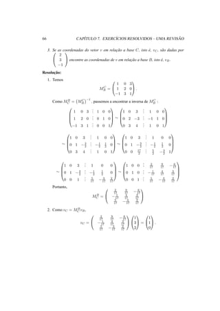66 CAP´ITULO 7. EXERC´ICIOS RESOLVIDOS – UMA REVIS ˜AO 
3. Se as coordenadas do vetor v em relac¸ ˜ao a base C, 0 isto e´, vC, sa˜o dadas por 
@ 
2 
3 
−1 
1 
A encontre as coordenadas de v em relac¸ ˜ao a base B, isto ´e, vB. 
Resoluc¸ ˜ao: 
1. Temos 
MC 
B = 
0 
@ 
1 
A. 
1 0 3 
1 2 0 
−1 3 1 
Como MB 
C = 
¡ 
MC 
B 
¢ 
−1 
, passemos a encontrar a inversa de MC 
B : 
0 
CCA » 
BB@ 
1 0 3 
... 
1 
1 0 0 
1 2 0 
... 
CCA 
0 1 0 
−1 3 1 
... 
0 0 1 
» 
0 
BB@ 
1 0 3 
... 
1 
1 0 0 
0 2 −3 
... 
−1 1 0 
0 3 4 
... 
1 0 1 
0 
1 0 3 
BB@ 
... 
1 
1 0 0 
0 1 −3 
2 
... 
−1 
2 
CCA 
1 
2 0 
0 3 4 
... 
1 0 1 
» 
0 
1 0 3 
BB@ 
... 
1 
1 0 0 
0 1 −3 
2 
... 
−1 
2 
CCA 
1 
2 0 
0 0 17 
2 
... 
5 
2 −3 
2 1 
» 
0 
BB@ 
1 0 3 
... 
1 0 0 
0 1 −3 
2 
... 
−1 
2 
1 
2 0 
0 0 1 
... 
5 
17 − 3 
17 
2 
17 
1 
CCA 
» 
0 
BB@ 
1 0 0 
... 
2 
17 
9 
17 − 6 
17 
0 1 0 
... 
− 1 
17 
4 
17 
3 
17 
0 0 1 
... 
5 
17 − 3 
17 
2 
17 
1 
CCA 
Portanto, 
MB 
C = 
0 
@ 
2 
17 
9 
17 − 6 
17 
− 1 
17 
4 
17 
3 
17 
5 
17 − 3 
17 
2 
17 
1 
A 
2. Como vC = MB 
C vB, 
vC = 
0 
@ 
2 
17 
9 
17 − 6 
17 
− 1 
17 
4 
17 
3 
17 
5 
17 − 3 
17 
2 
17 
1 
A 
0 
@ 
1 
A = 
1 
3 
2 
0 
@ 
1 
A. 
1 
1 
0 
 