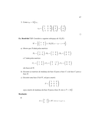 67 
3. Como vB = MC 
B vC, 
vB = 
0 
@ 
1 0 3 
1 2 0 
−1 3 1 
1 
A 
0 
@ 
2 
3 
−1 
1 
A = 
0 
@−1 
8 
6 
1 
A. 
¤ 
Ex. Resolvido 7.13 Considere o seguinte subespac¸o de M2(R): 
W = 
½µ 
x y 
z t 
¶ 
2 M2(R); x − y − z = 0 
¾ 
. 
a) Mostre que B dada pelas matrizes 
B1 = 
µ 
1 1 
0 0 
¶ 
,B2 = 
µ 
1 0 
1 0 
¶ 
,B3 = 
µ 
0 0 
0 1 
¶ 
e C dada pelas matrizes 
C1 = 
µ 
1 0 
1 0 
¶ 
,C2 = 
µ 
0 −1 
1 0 
¶ 
,C3 = 
µ 
0 0 
0 1 
¶ 
s˜ao bases de W. 
b) Encontre as matrizes de mudanc¸a da base B para a base C e da base C para a 
base B. 
c) Encontre uma base D de W, tal que a matriz 
P = 
0 
@ 
1 1 0 
0 0 2 
0 3 1 
1 
A 
seja a matriz de mudanc¸a da base D para a base B, isto ´e, P = MB 
D. 
Resoluc¸ ˜ao: 
a) 
A = 
µ 
x y 
z t 
¶ 
2 W () x = y + z. 
 