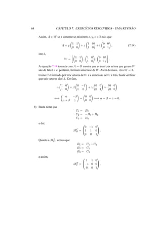 68 CAP´ITULO 7. EXERC´ICIOS RESOLVIDOS – UMA REVIS ˜AO 
Assim, A 2 W se e somente se existirem x, y, z 2 R tais que 
A = y 
µ 
1 1 
0 0 
¶ 
+ z 
µ 
1 0 
1 0 
¶ 
+ t 
µ 
0 0 
0 1 
¶ 
, (7.14) 
isto ´e, 
W = 
·µ 
¶ 
, 
1 1 
0 0 
µ 
1 0 
1 0 
¶ 
, 
µ 
0 0 
0 1 
¶¸ 
. 
A equac¸ ˜ao 7.14 tomada com A = O mostra que as matrizes acima que geram W 
s˜ao de fato l.i. e, portanto, formam uma base de W. Al´em do mais, dimW = 3. 
Como C ´e formado por trˆes vetores deW e a dimens˜ao deW ´e trˆes, basta verificar 
que tais vetores s˜ao l.i.. De fato, 
® 
µ 
1 0 
1 0 
¶ 
+ ¯ 
µ 
0 −1 
1 0 
¶ 
+ ° 
µ 
0 0 
0 1 
¶ 
= 
µ 
0 0 
0 0 
¶ 
() 
µ 
® −¯ 
® + ¯ ° 
¶ 
= 
µ 
0 0 
0 0 
¶ 
() ® = ¯ = ° = 0. 
b) Basta notar que 
C1 = B2 
C2 = −B1 + B2 
C3 = B3 
e da´ı, 
MC 
B = 
0 
@ 
1 
A. 
0 −1 0 
1 1 0 
0 0 1 
Quanto a MB 
C , vemos que 
B1 = C1 − C2 
B2 = C1 
B3 = C3 
e assim, 
MB 
C = 
0 
@ 
1 
A. 
1 1 0 
−1 0 0 
0 0 1 
 