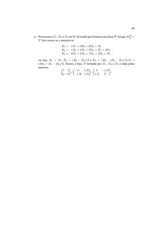 69 
c) Procuremos D1,D2 e D3 emW de modo que formem uma baseW tal queMB 
D = 
P. Isto ocorre se e somente se 
B1 = 1D1 + 0D2 + 0D3 = D1 
B2 = 1D1 + 0D2 + 3D3 = D1 + 3D3 
B3 = 0D1 + 2D2 + 1D3 = 2D2 + D3 
, 
ou seja, D1 = B1, D3 = (B2 − B1)/3 e D2 = (B3 − (B2 − B1)/3)/2 = 
(3B3 + B1 − B2)/6. Assim, a base D formada por D1, D2 e D3 ´e dada pelas 
matrizes µ 
¶ 
, 
1 1 
0 0 
µ 
0 1/6 
−1/6 1/2 
¶ 
, 
µ 
0 −1/3 
1/3 0 
¶ 
. 
 