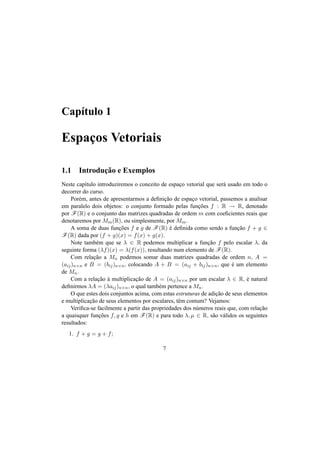 Cap´ıtulo 1 
Espac¸os Vetoriais 
1.1 Introduc¸ ˜ao e Exemplos 
Neste cap´ıtulo introduziremos o conceito de espac¸o vetorial que ser´a usado em todo o 
decorrer do curso. 
Por´em, antes de apresentarmos a definic¸ ˜ao de espac¸o vetorial, passemos a analisar 
em paralelo dois objetos: o conjunto formado pelas func¸ ˜oes f : R ! R, denotado 
por F(R) e o conjunto das matrizes quadradas de ordem m com coeficientes reais que 
denotaremos por Mm(R), ou simplesmente, por Mm. 
A soma de duas func¸ ˜oes f e g de F(R) ´e definida como sendo a func¸ ˜ao f + g 2 F(R) dada por (f + g)(x) = f(x) + g(x). 
Note tamb´em que se ¸ 2 R podemos multiplicar a func¸ ˜ao f pelo escalar ¸, da 
seguinte forma (¸f)(x) = ¸(f(x)), resultando num elemento de F(R). 
Com relac¸ ˜ao a Mn podemos somar duas matrizes quadradas de ordem n, A = 
(aij)n×n e B = (bij)n×n, colocando A + B = (aij + bij)n×n, que ´e um elemento 
de Mn. 
Com a relac¸ ˜ao `a multiplicac¸ ˜ao de A = (aij)n×n por um escalar ¸ 2 R, ´e natural 
definirmos ¸A = (¸aij)n×n, o qual tamb´em pertence a Mn. 
O que estes dois conjuntos acima, com estas estruturas de adic¸ ˜ao de seus elementos 
e multiplicac¸ ˜ao de seus elementos por escalares, tˆem comum? Vejamos: 
Verifica-se facilmente a partir das propriedades dos n´umeros reais que, com relac¸ ˜ao 
a quaisquer func¸ ˜oes f, g e h em F(R) e para todo ¸, μ 2 R, s˜ao v´alidos os seguintes 
resultados: 
1. f + g = g + f; 
7 
 