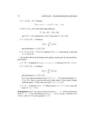72 CAP´ITULO 8. TRANSFORMAC¸ ˜OES LINEARES 
3. T : Pn(R) ! Rn+1 dada por 
T(a0 + a1x + · · · + anxn) = (a0, . . . , an). 
4. Se A 2 Mm×n(R) ´e uma matriz dada, definimos 
T : Mn×1(R) ! Mm×1(R) 
por T(X) = AX, o produto de A com X, para todo X 2 Mn×1(R). 
5. T : C([0, 1];R) ! R dada por 
T(f) = 
Z 1 
0 
f(x) dx, 
para toda func¸ ˜ao f 2 C([0, 1];R). 
6. T : C1([0, 1];R) ! C([0, 1];R) dada por T(f) = f0, a derivada de f, para toda 
f 2 C1([0, 1];R). 
Os exemplos abaixo s˜ao de func¸ ˜oes entre espac¸os vetoriais que n˜ao s˜ao transforma-c 
¸ ˜oes lineares. 
1. T : R3 ! R dada por T(x, y, z) = x + y + z + 1. Note que T(0, 0, 0) = 16= 0. 
2. T : C([0, 1];R) ! R dada por 
T(f) = 
Z 1 
0 |f(x)| dx, 
para toda func¸ ˜ao f 2 C([0, 1];R). 
Se T fosse linear dever´ıamos ter por 2, T(−f) = −T(f) para toda func¸ ˜ao f 2 
C([0, 1];R). Para ver que isto n˜ao ocorre, basta tomar f como sendo a func¸ ˜ao 
constante igual a 1. Temos neste caso que T(−1) = 1 = T(1). 
3. T : R ! R dada por T(x) = x2. Observe que T(−1) = 1 = T(1). Logo, n˜ao 
temos T(−1) = −T(1). 
Proposic¸ ˜ao 8.4 Seja U um espac¸o vetorial com base u1, . . . , un. Toda transformac¸ ˜ao 
linear T : U ! V fica determinada por T(u1), . . . , T(un), ou seja, conhecidos estes 
vetores, conhece-se T(u) para qualquer u 2 U. 
 