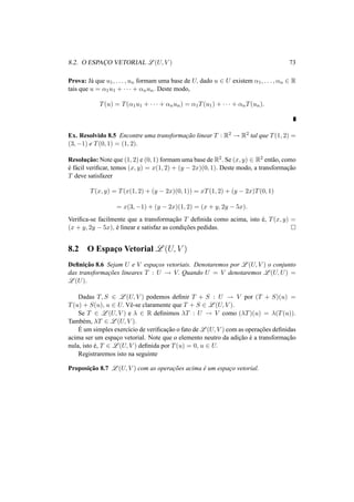8.2. O ESPAC¸O VETORIAL L(U, V ) 73 
Prova: J´a que u1, . . . , un formam uma base de U, dado u 2 U existem ®1, . . . , ®n 2 R 
tais que u = ®1u1 + · · · + ®nun. Deste modo, 
T(u) = T(®1u1 + · · · + ®nun) = ®1T(u1) + · · · + ®nT(un). 
Ex. Resolvido 8.5 Encontre uma transformac¸ ˜ao linear T : R2 ! R2 tal que T(1, 2) = 
(3,−1) e T(0, 1) = (1, 2). 
Resoluc¸ ˜ao: Note que (1, 2) e (0, 1) formam uma base de R2. Se (x, y) 2 R2 ent˜ao, como 
´e f´acil verificar, temos (x, y) = x(1, 2) + (y − 2x)(0, 1). Deste modo, a transformac¸ ˜ao 
T deve satisfazer 
T(x, y) = T(x(1, 2) + (y − 2x)(0, 1)) = xT(1, 2) + (y − 2x)T(0, 1) 
= x(3,−1) + (y − 2x)(1, 2) = (x + y, 2y − 5x). 
Verifica-se facilmente que a transformac¸ ˜ao T definida como acima, isto ´e, T(x, y) = 
(x + y, 2y − 5x), ´e linear e satisfaz as condic¸ ˜oes pedidas. ¤ 
8.2 O Espac¸o Vetorial L(U, V ) 
Definic¸ ˜ao 8.6 Sejam U e V espac¸os vetoriais. Denotaremos por L(U, V ) o conjunto 
das transformac¸ ˜oes lineares T : U ! V. Quando U = V denotaremos L(U,U) = 
L(U). 
Dadas T, S 2 L(U, V ) podemos definir T + S : U ! V por (T + S)(u) = 
T(u) + S(u), u 2 U. Vˆe-se claramente que T + S 2 L(U, V ). 
Se T 2 L(U, V ) e ¸ 2 R definimos ¸T : U ! V como (¸T)(u) = ¸(T(u)). 
Tamb´em, ¸T 2 L(U, V ). 
´E 
um simples exerc´ıcio de verificac¸ ˜ao o fato deL(U, V ) com as operac¸ ˜oes definidas 
acima ser um espac¸o vetorial. Note que o elemento neutro da adic¸ ˜ao ´e a transformac¸ ˜ao 
nula, isto ´e, T 2 L(U, V ) definida por T(u) = 0, u 2 U. 
Registraremos isto na seguinte 
Proposic¸ ˜ao 8.7 L(U, V ) com as operac¸ ˜oes acima ´e um espac¸o vetorial. 
 