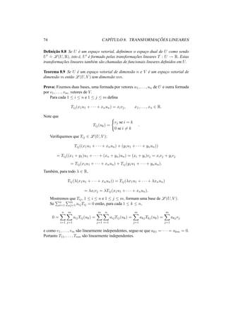 74 CAP´ITULO 8. TRANSFORMAC¸ ˜OES LINEARES 
Definic¸ ˜ao 8.8 Se U ´e um espac¸o vetorial, definimos o espac¸o dual de U como sendo 
U0 .= 
L(U,R), isto ´e, U0 ´e formado pelas transformac¸ ˜oes lineares T : U ! R. Estas 
transformac¸ ˜oes lineares tamb´em s˜ao chamadas de funcionais lineares definidos em U. 
Teorema 8.9 Se U ´e um espac¸o vetorial de dimens˜ao n e V ´e um espac¸o vetorial de 
dimens˜ao m ent˜ao L(U, V ) tem dimens˜ao mn. 
Prova: Fixemos duas bases, uma formada por vetores u1, . . . , un de U e outra formada 
por v1, . . . , vm, vetores de V. 
Para cada 1 · i · n e 1 · j · m defina 
Tij(x1u1 + · · · + xnun) = xivj , x1, . . . , xn 2 R. 
Note que 
Tij(uk) = 
( 
vj se i = k 
0 se i6= k 
. 
Verifiquemos que Tij 2 L(U, V ): 
Tij((x1u1 + · · · + xnun) + (y1u1 + · · · + ynun)) 
= Tij((x1 + y1)u1 + · · · + (xn + yn)un) = (xi + yi)vj = xivj + yivj 
= Tij(x1u1 + · · · + xnun) + Tij(y1u1 + · · · + ynun). 
Tamb´em, para todo ¸ 2 R, 
Tij(¸(x1u1 + · · · + xnun)) = Tij(¸x1u1 + · · · + ¸xnun) 
= ¸xivj = ¸Tij(x1u1 + · · · + xnun). 
Mostremos Pque Tij , 1 · i · n e 1 · j · m, formam uma base de L(U, V ). 
Se 
n 
i=1 
Pm 
j=1 aijTij = 0 ent˜ao, para cada 1 · k · n, 
0 = 
Xn 
i=1 
Xm 
j=1 
aijTij(uk) = 
Xm 
j=1 
Xn 
i=1 
aijTij(uk) = 
Xm 
j=1 
akjTkj(uk) = 
Xm 
j=1 
akjvj 
e como v1, . . . , vm s˜ao linearmente independentes, segue-se que ak1 = · · · = akm = 0. 
Portanto T11, . . . , Tnm s˜ao linearmente independentes. 
 