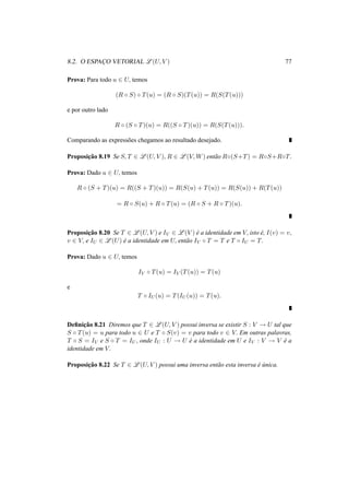 8.2. O ESPAC¸O VETORIAL L(U, V ) 77 
Prova: Para todo u 2 U, temos 
(R ± S) ± T(u) = (R ± S)(T(u)) = R(S(T(u))) 
e por outro lado 
R ± (S ± T)(u) = R((S ± T)(u)) = R(S(T(u))). 
Comparando as express˜oes chegamos ao resultado desejado. 
Proposic¸ ˜ao 8.19 Se S, T 2 L(U, V ), R 2 L(V,W) ent˜ao R±(S+T) = R±S+R±T. 
Prova: Dado u 2 U, temos 
R ± (S + T)(u) = R((S + T)(u)) = R(S(u) + T(u)) = R(S(u)) + R(T(u)) 
= R ± S(u) + R ± T(u) = (R ± S + R ± T)(u). 
Proposic¸ ˜ao 8.20 Se T 2 L(U, V ) e IV 2 L(V ) ´e a identidade em V, isto ´e, I(v) = v, 
v 2 V, e IU 2 L(U) ´e a identidade em U, ent˜ao IV ± T = T e T ± IU = T. 
Prova: Dado u 2 U, temos 
IV ± T(u) = IV (T(u)) = T(u) 
e 
T ± IU(u) = T(IU(u)) = T(u). 
Definic¸ ˜ao 8.21 Diremos que T 2 L(U, V ) possui inversa se existir S : V ! U tal que 
S ± T(u) = u para todo u 2 U e T ± S(v) = v para todo v 2 V. Em outras palavras, 
T ± S = IV e S ± T = IU, onde IU : U ! U ´e a identidade em U e IV : V ! V ´e a 
identidade em V. 
Proposic¸ ˜ao 8.22 Se T 2 L(U, V ) possui uma inversa ent˜ao esta inversa ´e ´unica. 
 