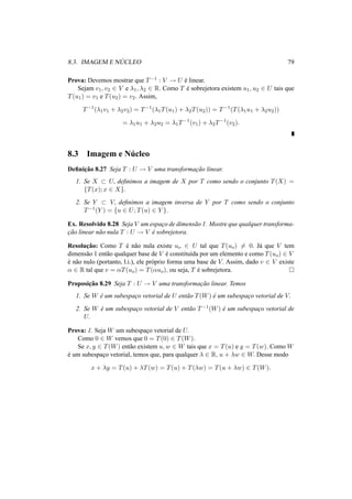 8.3. IMAGEM E N ´UCLEO 79 
Prova: Devemos mostrar que T−1 : V ! U ´e linear. 
Sejam v1, v2 2 V e ¸1, ¸2 2 R. Como T ´e sobrejetora existem u1, u2 2 U tais que 
T(u1) = v1 e T(u2) = v2. Assim, 
T−1(¸1v1 + ¸2v2) = T−1(¸1T(u1) + ¸2T(u2)) = T−1(T(¸1u1 + ¸2u2)) 
= ¸1u1 + ¸2u2 = ¸1T−1(v1) + ¸2T−1(v2). 
8.3 Imagem e N´ucleo 
Definic¸ ˜ao 8.27 Seja T : U ! V uma transformac¸ ˜ao linear. 
1. Se X ½ U, definimos a imagem de X por T como sendo o conjunto T(X) = 
{T(x); x 2 X}. 
2. Se Y ½ V, definimos a imagem inversa de Y por T como sendo o conjunto 
T−1(Y ) = {u 2 U; T(u) 2 Y }. 
Ex. Resolvido 8.28 Seja V um espac¸o de dimens˜ao 1. Mostre que qualquer transforma-c 
¸ ˜ao linear n˜ao nula T : U ! V ´e sobrejetora. 
Resoluc¸ ˜ao: Como T ´e n˜ao nula existe uo 2 U tal que T(uo)6= 0. J´a que V tem 
dimens˜ao 1 ent˜ao qualquer base de V ´e constitu´ıda por um elemento e como T(uo) 2 V 
´e n˜ao nulo (portanto, l.i.), ele pr´oprio forma uma base de V. Assim, dado v 2 V existe 
® 2 R tal que v = ®T(uo) = T(®uo), ou seja, T ´e sobrejetora. ¤ 
Proposic¸ ˜ao 8.29 Seja T : U ! V uma transformac¸ ˜ao linear. Temos 
1. Se W ´e um subespac¸o vetorial de U ent˜ao T(W) ´e um subespac¸o vetorial de V. 
2. Se W ´e um subespac¸o vetorial de V ent˜ao T−1(W) ´e um subespac¸o vetorial de 
U. 
Prova: 1. Seja W um subespac¸o vetorial de U. 
Como 0 2 W vemos que 0 = T(0) 2 T(W). 
Se x, y 2 T(W) ent˜ao existem u,w 2 W tais que x = T(u) e y = T(w). Como W 
´e um subespac¸o vetorial, temos que, para qualquer ¸ 2 R, u + ¸w 2 W. Desse modo 
x + ¸y = T(u) + ¸T(w) = T(u) + T(¸w) = T(u + ¸w) 2 T(W). 
 