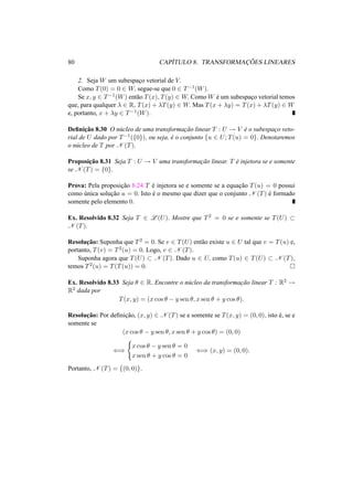 80 CAP´ITULO 8. TRANSFORMAC¸ ˜OES LINEARES 
2. Seja W um subespac¸o vetorial de V. 
Como T(0) = 0 2 W, segue-se que 0 2 T−1(W). 
Se x, y 2 T−1(W) ent˜ao T(x), T(y) 2 W. ComoW ´e um subespac¸o vetorial temos 
que, para qualquer ¸ 2 R, T(x) + ¸T(y) 2 W. Mas T(x + ¸y) = T(x) + ¸T(y) 2 W 
e, portanto, x + ¸y 2 T−1(W). 
Definic¸ ˜ao 8.30 O n´ucleo de uma transformac¸ ˜ao linear T : U ! V ´e o subespac¸o veto-rial 
de U dado por T−1({0}), ou seja, ´e o conjunto {u 2 U; T(u) = 0}. Denotaremos 
o n´ucleo de T por N (T). 
Proposic¸ ˜ao 8.31 Seja T : U ! V uma transformac¸ ˜ao linear. T ´e injetora se e somente 
se N (T) = {0}. 
Prova: Pela proposic¸ ˜ao 8.24 T ´e injetora se e somente se a equac¸ ˜ao T(u) = 0 possui 
como ´unica soluc¸ ˜ao u = 0. Isto ´e o mesmo que dizer que o conjunto N (T) ´e formado 
somente pelo elemento 0. 
Ex. Resolvido 8.32 Seja T 2 L(U). Mostre que T2 = 0 se e somente se T(U) ½ N (T). 
Resoluc¸ ˜ao: Suponha que T2 = 0. Se v 2 T(U) ent˜ao existe u 2 U tal que v = T(u) e, 
portanto, T(v) = T2(u) = 0. Logo, v 2 N (T). 
Suponha agora que T(U) ½ N (T). Dado u 2 U, como T(u) 2 T(U) ½ N (T), 
temos T2(u) = T(T(u)) = 0. ¤ 
Ex. Resolvido 8.33 Seja µ 2 R. Encontre o n´ucleo da transformac¸ ˜ao linear T : R2 ! R2 dada por 
T(x, y) = (x cos µ − y sen µ, x sen µ + y cos µ). 
Resoluc¸ ˜ao: Por definic¸ ˜ao, (x, y) 2 N (T) se e somente se T(x, y) = (0, 0), isto ´e, se e 
somente se 
(x cos µ − y sen µ, x sen µ + y cos µ) = (0, 0) 
() 
( 
x cos µ − y sen µ = 0 
x sen µ + y cos µ = 0 () (x, y) = (0, 0). 
Portanto, N (T) = {(0, 0)}. 
 