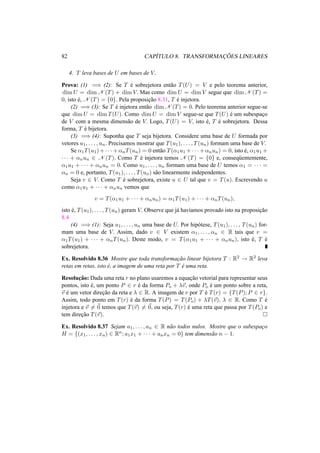 82 CAP´ITULO 8. TRANSFORMAC¸ ˜OES LINEARES 
4. T leva bases de U em bases de V. 
Prova: (1) =) (2): Se T ´e sobrejetora ent˜ao T(U) = V e pelo teorema anterior, 
dimU = dimN (T) + dimV. Mas como dimU = dimV segue que dimN (T) = 
0, isto ´e, N (T) = {0}. Pela proposic¸ ˜ao 8.31, T ´e injetora. 
(2) =) (3): Se T ´e injetora ent˜ao dimN (T) = 0. Pelo teorema anterior segue-se 
que dimU = dimT(U). Como dimU = dimV segue-se que T(U) ´e um subespac¸o 
de V com a mesma dimens˜ao de V. Logo, T(U) = V, isto ´e, T ´e sobrejetora. Dessa 
forma, T ´e bijetora. 
(3) =) (4): Suponha que T seja bijetora. Considere uma base de U formada por 
vetores u1, . . . , un. Precisamos mostrar que T(u1), . . . , T(un) formam uma base de V. 
Se ®1T(u1)+· · ·+®nT(un) = 0 ent˜ao T(®1u1 +· · ·+®nun) = 0, isto ´e, ®1u1 + 
· · · + ®nun 2 N (T). Como T ´e injetora temos N (T) = {0} e, conseq¨uentemente, 
®1u1 + · · · + ®nun = 0. Como u1, . . . , un formam uma base de U temos ®1 = · · · = 
®n = 0 e, portanto, T(u1), . . . , T(un) s˜ao linearmente independentes. 
Seja v 2 V. Como T ´e sobrejetora, existe u 2 U tal que v = T(u). Escrevendo u 
como ®1u1 + · · · + ®nun vemos que 
v = T(®1u1 + · · · + ®nun) = ®1T(u1) + · · · + ®nT(un), 
isto ´e, T(u1), . . . , T(un) geram V. Observe que j´a hav´ıamos provado isto na proposic¸ ˜ao 
8.4 
(4) =) (1): Seja u1, . . . , un uma base de U. Por hip´otese, T(u1), . . . , T(un) for-mam 
uma base de V. Assim, dado v 2 V existem ®1, . . . , ®n 2 R tais que v = 
®1T(u1) + · · · + ®nT(un). Deste modo, v = T(®1u1 + · · · + ®nun), isto ´e, T ´e 
sobrejetora. 
Ex. Resolvido 8.36 Mostre que toda transformac¸ ˜ao linear bijetora T : R2 ! R2 leva 
retas em retas, isto ´e, a imagem de uma reta por T ´e uma reta. 
Resoluc¸ ˜ao: Dada uma reta r no plano usaremos a equac¸ ˜ao vetorial para representar seus 
pontos, isto ´e, um ponto P 2 r ´e da forma Po + ¸~v, onde Po ´e um ponto sobre a reta, 
~v ´e um vetor direc¸ ˜ao da reta e ¸ 2 R. A imagem de r por T ´e T(r) = {T(P); P 2 r}. 
Assim, todo ponto em T(r) ´e da forma T(P) = T(Po) + ¸T(~v), ¸ 2 R. Como T ´e 
injetora e ~v6= ~0 temos que T(~v)6= ~0, ou seja, T(r) ´e uma reta que passa por T(Po) e 
tem direc¸ ˜ao T(~v). ¤ 
Ex. Resolvido 8.37 Sejam a1, . . . , an 2 R n˜ao todos nulos. Mostre que o subespac¸o 
H = {(x1, . . . , xn) 2 Rn; a1x1 + · · · + anxn = 0} tem dimens˜ao n − 1. 
 