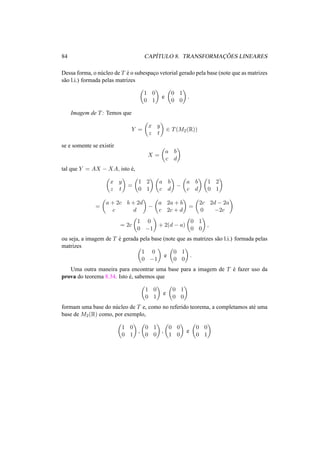 84 CAP´ITULO 8. TRANSFORMAC¸ ˜OES LINEARES 
Dessa forma, o n´ucleo de T ´e o subespac¸o vetorial gerado pela base (note que as matrizes 
s˜ao l.i.) formada pelas matrizes 
µ 
1 0 
0 1 
¶ 
e 
µ 
0 1 
0 0 
¶ 
. 
Imagem de T: Temos que 
Y = 
µ 
x y 
z t 
¶ 
2 T(M2(R)) 
se e somente se existir 
X = 
µ 
a b 
c d 
¶ 
tal que Y = AX − XA, isto ´e, 
µ 
x y 
z t 
¶ 
= 
µ 
1 2 
0 1 
¶µ 
a b 
c d 
¶ 
− 
µ 
a b 
c d 
¶µ 
1 2 
0 1 
¶ 
= 
µ 
a + 2c b + 2d 
c d 
¶ 
− 
µ 
a 2a + b 
c 2c + d 
¶ 
= 
µ 
2c 2d − 2a 
0 −2c 
¶ 
= 2c 
µ 
1 0 
0 −1 
¶ 
+ 2(d − a) 
µ 
0 1 
0 0 
¶ 
, 
ou seja, a imagem de T ´e gerada pela base (note que as matrizes s˜ao l.i.) formada pelas 
matrizes µ 
1 0 
0 −1 
¶ 
e 
¶ 
. 
µ 
0 1 
0 0 
Uma outra maneira para encontrar uma base para a imagem de T ´e fazer uso da 
prova do teorema 8.34. Isto ´e, sabemos que 
µ 
1 0 
0 1 
¶ 
e 
µ 
0 1 
0 0 
¶ 
formam uma base do n´ucleo de T e, como no referido teorema, a completamos at´e uma 
base de M2(R) como, por exemplo, 
µ 
1 0 
0 1 
¶ 
, 
µ 
0 1 
0 0 
¶ 
, 
µ 
0 0 
1 0 
¶ 
e 
µ 
0 0 
0 1 
¶ 
 