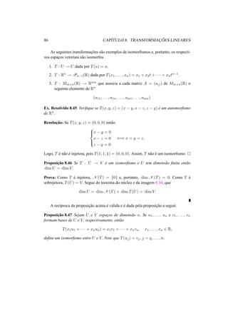 86 CAP´ITULO 8. TRANSFORMAC¸ ˜OES LINEARES 
As seguintes transformac¸ ˜oes s˜ao exemplos de isomorfismos e, portanto, os respecti-vos 
espac¸os vetoriais s˜ao isomorfos. 
1. T : U ! U dada por T(u) = u. 
2. T : Rn ! Pn−1(R) dada por T(x1, . . . , xn) = x1 + x2t + · · · + xntn−1. 
3. T : Mm×n(R) ! Rmn que associa a cada matriz A = (aij) de Mm×n(R) o 
seguinte elemento de Rn 
(a11, . . . , a1n, . . . , am1, . . . , amn). 
Ex. Resolvido 8.45 Verifique se T(x, y, z) = (x − y, x − z, z − y) ´e um automorfismo 
de R3. 
Resoluc¸ ˜ao: Se T(x, y, z) = (0, 0, 0) ent˜ao 
8>< 
>: 
x − y = 0 
x − z = 0 
z − y = 0 
() x = y = z. 
Logo, T ´e n˜ao ´e injetora, pois T(1, 1, 1) = (0, 0, 0). Assim, T n˜ao ´e um isomorfismo. ¤ 
Proposic¸ ˜ao 8.46 Se T : U ! V ´e um isomorfismo e U tem dimens˜ao finita ent˜ao 
dimU = dimV. 
Prova: Como T ´e injetora, N (T) = {0} e, portanto, dimN (T) = 0. Como T ´e 
sobrejetora, T(U) = V. Segue do teorema do n´ucleo e da imagem 8.34, que 
dimU = dimN (T) + dimT(U) = dimV. 
A rec´ıproca da proposic¸ ˜ao acima ´e v´alida e ´e dada pela proposic¸ ˜ao a seguir. 
Proposic¸ ˜ao 8.47 Sejam U e V espac¸os de dimens˜ao n. Se u1, . . . , un e v1, . . . , vn 
formam bases de U e V, respectivamente, ent˜ao 
T(x1u1 + · · · + xnun) = x1v1 + · · · + xnvn, x1, . . . , xn 2 R, 
define um isomorfismo entre U e V. Note que T(uj) = vj , j = q, . . . , n. 
 