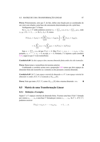 8.5. MATRIZ DE UMA TRANSFORMAC¸ ˜AO LINEAR 87 
Prova: Primeiramente, note que T, de fato, define uma func¸ ˜ao pois as coordenadas de 
um vetor com relac¸ ˜ao a uma base s˜ao unicamente determinadas por ele e pela base. 
Verifiquemos que T ´e linear. 
Se w1,w2 2 U ent˜ao podemos escrever w1 = 
Pn 
i=1 xiui e w2 = 
Pn 
i=1 yiui, onde 
xi, yi 2 R, i = 1, . . . , n. Se ¸1, ¸2 2 R, temos 
T(¸1w1 + ¸2w2) = T 
Ã 
Xn 
i=1 
(¸1xi + ¸2yi)ui 
! 
= 
Xn 
i=1 
(¸1xi + ¸2yi)vi 
= ¸1 
Xn 
i=1 
xivi + ¸2 
Xn 
i=1 
yivi = ¸1T(w1) + ¸2T(w2). 
Seja w = 
Pn 
i=1 xiui tal que T(w) = 0. Mas T(w) = x1v1 + · · · + xnvn = 0 e, 
portanto, x1 = · · · = xn = 0, ou seja, w = 0. Portanto, T ´e injetora e pelo corol´ario 
8.35, segue-se que T ´e um isomorfismo. 
Corol´ario 8.48 Se dois espac¸os tˆem a mesma dimens˜ao finita ent˜ao eles s˜ao isomorfos. 
Prova: Basta tomar o isomorfismo do teorema anterior. 
Combinando o corol´ario acima com a proposic¸ ˜ao 8.46 vemos que dois espac¸os de 
dimens˜ao finita s˜ao isomorfos se e somente se eles possuem a mesma dimens˜ao. 
Corol´ario 8.49 Se U ´e um espac¸o vetorial de dimens˜ao n e V ´e um espac¸o vetorial de 
dimens˜ao m ent˜ao L(U, V ) ´e isomorfo a Mm×n(R). 
Prova: Note que tanto L(U, V ) como Mm×n(R) tˆem a mesma dimens˜ao: mn. 
8.5 Matriz de uma Transformac¸ ˜ao Linear 
8.5.1 Definic¸ ˜ao e Exemplos 
Sejam U e V espac¸os vetoriais de dimens˜ao finita. Fixemos uma base B de U formada 
por vetores u1, . . . , un e uma base V formada por vetores v1, . . . , vm. Se T 2 L(U, V ) 
podemos escrever 
T(uj) = a1jv1 + · · · + amjvm, = 1, . . . , n. 
 