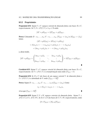 8.5. MATRIZ DE UMA TRANSFORMAC¸ ˜AO LINEAR 89 
8.5.2 Propriedades 
Proposic¸ ˜ao 8.52 Sejam U e V espac¸os vetorial de dimens˜ao finita com bases B e C, 
respectivamente. Se T, S 2 L(U, V ) e ¸, μ 2 R ent˜ao 
[¸T + μS]B,C = ¸[T]B,C + μ[S]B,C. 
Prova: Colocando B : u1, . . . , un, C : v1, . . . , vm, [T]B,C = (®ij) e [S]B,C = (¯ij) 
temos 
(¸T + μS)(uj) = ¸T(uj) + μS(uj) 
= ¸(®1jv1 + · · · + ®mjvm) + μ(¯1jv1 + · · · + ¯mjvm) 
= (¸®1j + μ¯1j)v1 + · · · + (¸®mj + μ¯mj)vm 
e, desse modo, 
[¸T + μS]B,C = 
0 
B@ 
¸®11 + μ¯11 · · · ¸®1n + μ¯1n 
... 
. . . 
... 
¸®m1 + μ¯m1 · · · ¸®mn + μ¯mn 
1 
CA 
= ¸[T]B,C + μ[S]B,C. 
Corolario ´8.53 Sejam U e V espac¸os vetorial de dimensao ˜finita com bases B e C, 
respectivamente. Se T 2 L(U, V ) e ´a transformac¸ ao ˜nula entao ˜[T]B,C = 0. 
Proposic¸ ao ˜8.54 Se B e C sao ˜bases de um espac¸o vetorial V de dimensao ˜finita e 
I 2 L(V, V ) e ´a identidade de V entao ˜[I]B,C = MB 
. 
C Prova: Sejam B : u1, . . . , un, C : v1, . . . , vn e [I]B,C = (®ij). Como 
uj = I(uj) = ®1jv1 + · · · + ®njvn 
vˆe-se que [I]B,C = MB 
C . 
Proposic¸ ˜ao 8.55 Sejam U, V e W espac¸os vetoriais de dimens˜ao finita. Sejam T 2 L(U, V ) e S 2 L(V,W). Se B,C e D s˜ao bases de U, V e W, respectivamente, ent˜ao 
[S ± T]B,D = [S]C,D[T]B,C. 
 