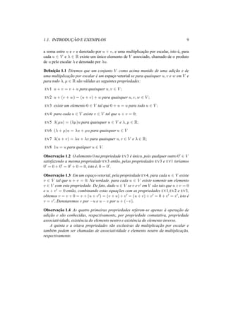 1.1. INTRODUC¸ ˜AO E EXEMPLOS 9 
a soma entre u e v e denotado por u + v, e uma multiplicac¸ ˜ao por escalar, isto ´e, para 
cada u 2 V e ¸ 2 R existe um ´unico elemento de V associado, chamado de o produto 
de u pelo escalar ¸ e denotado por ¸u. 
Definic¸ ˜ao 1.1 Diremos que um conjunto V como acima munido de uma adic¸ ˜ao e de 
uma multiplicac¸ ˜ao por escalar ´e um espac¸o vetorial se para quaisquer u, v e w em V e 
para todo ¸, μ 2 R s˜ao v´alidas as seguintes propriedades: 
EV1 u + v = v + u para quaisquer u, v 2 V ; 
EV2 u + (v + w) = (u + v) + w para quaisquer u, v,w 2 V ; 
EV3 existe um elemento 0 2 V tal que 0 + u = u para todo u 2 V ; 
EV4 para cada u 2 V existe v 2 V tal que u + v = 0; 
EV5 ¸(μu) = (¸μ)u para quaisquer u 2 V e ¸, μ 2 R; 
EV6 (¸ + μ)u = ¸u + μu para quaisquer u 2 V 
EV7 ¸(u + v) = ¸u + ¸v para quaisquer u, v 2 V e ¸ 2 R; 
EV8 1u = u para qualquer u 2 V. 
Observac¸ ˜ao 1.2 O elemento 0 na propriedade EV3 ´e ´unico, pois qualquer outro 00 2 V 
satisfazendo a mesma propriedade EV3 ent˜ao, pelas propriedades EV3 e EV1 ter´ıamos 
00 = 0 + 00 = 00 + 0 = 0, isto ´e, 0 = 00. 
Observac¸ ˜ao 1.3 Em um espac¸o vetorial, pela propriedade EV4, para cada u 2 V existe 
v 2 V tal que u + v = 0. Na verdade, para cada u 2 V existe somente um elemento 
v 2 V com esta propriedade. De fato, dado u 2 V se v e v0 em V s˜ao tais que u+v = 0 
e u + v0 = 0 ent˜ao, combinando estas equac¸ ˜oes com as propriedades EV1,EV2 e EV3, 
obtemos v = v +0 = v +(u+v0) = (v +u)+v0 = (u+v)+v0 = 0+v0 = v0, isto ´e 
v = v0. Denotaremos v por −u e u − v por u + (−v). 
Observac¸ ˜ao 1.4 As quatro primeiras propriedades referem-se apenas `a operac¸ ˜ao de 
adic¸ ˜ao e s˜ao conhecidas, respectivamente, por propriedade comutativa, propriedade 
associatividade, existˆencia do elemento neutro e existˆencia do elemento inverso. 
A quinta e a oitava propriedades s˜ao exclusivas da multiplicac¸ ˜ao por escalar e 
tamb´em podem ser chamadas de associatividade e elemento neutro da multiplicac¸ ˜ao, 
respectivamente. 
 