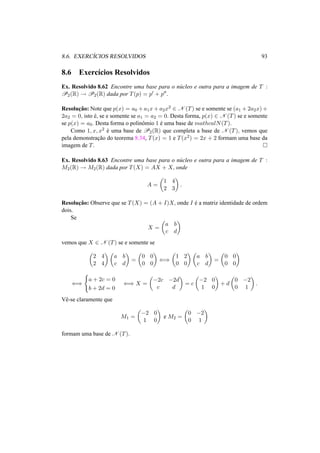 8.6. EXERC´ICIOS RESOLVIDOS 93 
8.6 Exerc´ıcios Resolvidos 
Ex. Resolvido 8.62 Encontre uma base para o n´ucleo e outra para a imagem de T : 
P2(R) ! P2(R) dada por T(p) = p0 + p00. 
Resoluc¸ ˜ao: Note que p(x) = a0 +a1x+a2x2 2 N (T) se e somente se (a1 +2a2x)+ 
2a2 = 0, isto ´e, se e somente se a1 = a2 = 0. Desta forma, p(x) 2 N (T) se e somente 
se p(x) = a0. Desta forma o polinˆomio 1 ´e uma base de mathcalN(T). 
Como 1, x, x2 ´e uma base de P2(R) que completa a base de N (T), vemos que 
pela demonstrac¸ ˜ao do teorema 8.34, T(x) = 1 e T(x2) = 2x + 2 formam uma base da 
imagem de T. ¤ 
Ex. Resolvido 8.63 Encontre uma base para o n´ucleo e outra para a imagem de T : 
M2(R) ! M2(R) dada por T(X) = AX + X, onde 
A = 
µ 
1 4 
2 3 
¶ 
. 
Resoluc¸ ˜ao: Observe que se T(X) = (A + I)X, onde I ´e a matriz identidade de ordem 
dois. 
Se 
X = 
µ 
a b 
c d 
¶ 
vemos que X 2 N (T) se e somente se 
µ 
2 4 
2 4 
¶µ 
¶ 
a b 
c d 
= 
µ 
0 0 
0 0 
¶ 
() 
µ 
1 2 
0 0 
¶µ 
a b 
c d 
¶ 
= 
µ 
0 0 
0 0 
¶ 
() 
( 
a + 2c = 0 
b + 2d = 0 () X = 
µ 
−2c −2d 
c d 
¶ 
= c 
µ 
−2 0 
¶ 
+ d 
1 0 
µ 
0 −2 
0 1 
¶ 
. 
Vˆe-se claramente que 
M1 = 
µ 
−2 0 
¶ 
1 0 
e M2 = 
µ 
0 −2 
0 1 
¶ 
formam uma base de N (T). 
 