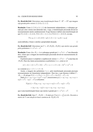 8.6. EXERC´ICIOS RESOLVIDOS 95 
Ex. Resolvido 8.64 Determinar uma transformac¸ ˜ao linear T : R3 ! R3 cuja imagem 
seja gerada pelos vetores (1, 2, 0) e (1, 1, 1). 
Resoluc¸ ˜ao: Como (1, 2, 0) e (1, 1, 1) s˜ao linearmente independentes, o subespac¸o ge-rado 
por estes vetores tem dimens˜ao dois. Logo, a transformac¸ ˜ao procurada dever´a ter 
necessariamente n´ucleo unidimensional. O que faremos ´e definir uma transformac¸ ˜ao tal 
que T(1, 0, 0) = (1, 2, 0), T(0, 1, 0) = (1, 1, 1) e T(0, 0, 1) = (0, 0, 0), ou seja, 
T(x, y, z) = x(1, 2, 0) + y(1, 1, 1) = (x + y, 2x + y, y) 
assim definida, ´e linear e satisfaz a propriedade desejada. ¤ 
Ex. Resolvido 8.65 Determinar um T 2 L(P3(R),P2(R)) cujo n´ucleo seja gerado 
pelos polinˆomios 1 + x3 e 1 − x2. 
Resoluc¸ ˜ao: Como dimP3 = 4 e o subespac¸o gerado por 1+x3 e 1−x2 tem dimens˜ao 
dois, vemos que a imagem da transformac¸ ˜ao procurada dever´a ter necessariamente di-mens 
˜ao dois. 
O primeiro passo ´e completar a seq¨uˆencia de vetores 1 + x3 e 1 − x2 a uma base de 
P3(R). Para isto, basta acrescentarmos os polinˆomios 1 e x, como se vˆe: 
®1 + ¯x + °(1 + x3) + ±(1 − x2) = ® + ° + ± + ¯x − ±x2 + °x3 = 0 
se e somente se ® = ¯ = ° = ± = 0. 
Assim, a imagem dos polinˆomios 1 e x, pela transformac¸ ˜ao procurada precisam 
necessariamente ser linearmente independentes. Para isto, o que faremos ´e definir T : 
P3 ! P2 tal que T(1) = 1, T(x) = x, T(1 + x3) = 0 e T(1 − x2) = 0. 
Dado p(x) = a0 +a1x+a2x2 +a3x3, reescrevemos p(x) = a0 +a2 −a3 +a1x+ 
a3(1 + x3) − a2(1 − x2) e colocamos 
T(p(x)) = T(a0 + a2 − a3 + a1x + a3(1 + x3) − a2(1 − x2)) 
= (a0 + a2 − a3)1 + a1x = a0 + a2 − a3 + a1x, 
que e ´uma transformac¸ ao ˜linear cujo nucleo ´e ´gerado por 1 + x3 e 1 − x2. ¤ 
R Ex. Resolvido 8.66 Seja T : P2(R) ! R dado por T(p(x)) = 
1 
p(x)dx. Encontre a 
0 matriz de T com relac¸ ˜ao `as bases canˆonicas deP2(R) e R. 
 
