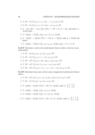 98 CAP´ITULO 8. TRANSFORMAC¸ ˜OES LINEARES 
2. T : R3 ! R, T(x, y, z) = x + 5y − z + 1, (x, y, z) 2 R3. 
3. T : R3 ! R, T(x, y, z) = x2 + 5y − z, (x, y, z) 2 R3. 
4. T : Mn×1(R) ! Mn×1(R), T(X) = AX + X, X 2 Mn×1(R) onde A 2 
Mn(R) ´e fixa . 
5. T : Pn(R) ! Pn(R), T(p) = p0 + p00, p 2 Pn(R). 
6. T : M2(R) ! M2(R), T(X) = AX, X 2 M2(R), onde A 2 M2(R) est´a 
fixada. 
7. T : P2(R) ! P2(R), T(p) = p + q, p 2 P2(R) e q(t) = t2 + 1, t 2 R. 
Ex. 8.71 Determinar o n´ucleo das transformac¸ ˜oes lineares abaixo e descreva-os geo-metricamente. 
1. T : R2 ! R, T(x, y) = y + 2x, (x, y) 2 R2. 
2. T : R3 ! R, T(x, y, z) = z − 2x, (x, y, z) 2 R3. 
3. T : R2 ! R2, T(x, y) = (2x + 2y, x + y), (x, y) 2 R2. 
4. T : R2 ! R2, T(x, y) = (x + y, x − y), (x, y) 2 R2. 
5. T : R3 ! R3, T(x, y, z) = (z − x, z − 2x, z − 3x), (x, y, z) 2 R3. 
Ex. 8.72 Determinar bases para o n´ucleo e para a imagem das transformac¸ ˜oes lineares 
abaixo. 
1. T : R3 ! R3, T(x, y, z) = (x + y, 2x + y, 3x + y), (x, y, z) 2 R3. 
2. T : R2 ! R, T(x, y) = y + 2x, (x, y) 2 R2. 
µ 
3. T : M2(R) ! M2(R), T(X) = AX, X 2 M2(R), onde A = 
1 2 
2 4 
¶ 
. 
4. T : P2(R) ! P2(R), T(p) = p0, p 2 P2(R). 
5. T : vP2(R) ! P2(R), T(p) = p0 + p00, p 2 P2(R). 
6. T : M2(R) ! M2(R), T(X) = AX + X, X 2 M2(R), onde A = 
µ 
1 4 
2 3 
¶ 
. 
 