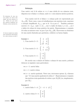 Álgebra Linear 1
Matrizes
Deﬁni¸c˜ao
Uma matriz real A de ordem m × n ´e uma tabela de mn n´umeros reais,
dispostos em m linhas e n colunas, onde m e n s˜ao n´umeros inteiros positivos.
Os elementos de uma ma-
triz podem ser outras enti-
dades, que n˜ao n´umeros re-
ais. Podem ser, por exem-
plo, n´umeros complexos, po-
linˆomios, outras matrizes etc.
Uma matriz real de m linhas e n colunas pode ser representada por
Am×n(R). Neste curso, como s´o trabalharemos com matrizes reais, usaremos
a nota¸c˜ao simpliﬁcada Am×n, que se lˆe “A m por n”. Tamb´em podemos
escrever A = (aij), onde i ∈ {1, ..., m} ´e o ´ındice de linha e j ∈ {1, ..., n} ´e
o ´ındice de coluna do termo gen´erico da matriz. Representamos o conjunto
de todas as matrizes reais “m por n”por Mm×n(R). Escrevemos os elementos
de uma matriz limitados por parˆenteses, colchetes ou barras duplas.As barras simples s˜ao usadas
para representar determinan-
tes, como veremos na aula 5.
Exemplo 1
1. Uma matriz 3 × 2 :



2 −3
1 0
√
2 17



2. Uma matriz 2 × 2 :
5 3
−1 1/2
3. Uma matriz 3 × 1 :
−4
0
11
De acordo com o n´umero de linhas e colunas de uma matriz, podemos
destacar os seguintes casos particulares:
• m = 1: matriz linha
• n = 1: matriz coluna
• m = n: matriz quadrada. Neste caso, escrevemos apenas An e dizemos
que “A ´e uma matriz quadrada de ordem n”. Representamos o conjunto
das matrizes reais quadradas de ordem n por Mn(R) (ou, simplesmente,
por Mn).
Exemplo 2
1. matriz linha 1 × 4: 2 −3 4 1/5
2. matriz coluna 3 × 1:



4
17
0



CEDERJ 10
 