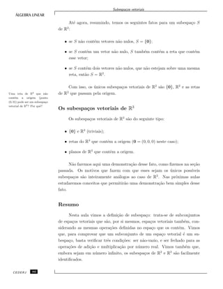 Subespa¸cos vetoriais
At´e agora, resumindo, temos os seguintes fatos para um subespa¸co S
de R2
:
• se S n˜ao cont´em vetores n˜ao nulos, S = {0};
• se S cont´em um vetor n˜ao nulo, S tamb´em cont´em a reta que cont´em
esse vetor;
• se S cont´em dois vetores n˜ao nulos, que n˜ao estejam sobre uma mesma
reta, ent˜ao S = R2
.
Com isso, os ´unicos subespa¸cos vetoriais de R2
s˜ao {0}, R2
e as retas
de R2
que passam pela origem.Uma reta de R2 que n˜ao
cont´em a origem (ponto
(0, 0)) pode ser um subespa¸co
vetorial de R2? Por quˆe?
Os subespa¸cos vetoriais de R3
Os subespa¸cos vetoriais de R3
s˜ao do seguinte tipo:
• {0} e R3
(triviais);
• retas do R3
que contˆem a origem (0 = (0, 0, 0) neste caso);
• planos de R3
que contˆem a origem.
N˜ao faremos aqui uma demonstra¸c˜ao desse fato, como ﬁzemos na se¸c˜ao
passada. Os motivos que fazem com que esses sejam os ´unicos poss´ıveis
subespa¸cos s˜ao inteiramente an´alogos ao caso de R2
. Nas pr´oximas aulas
estudaremos conceitos que permitir˜ao uma demonstra¸c˜ao bem simples desse
fato.
Resumo
Nesta aula vimos a deﬁni¸c˜ao de subespa¸co: trata-se de subconjuntos
de espa¸cos vetoriais que s˜ao, por si mesmos, espa¸cos vetoriais tamb´em, con-
siderando as mesmas opera¸c˜oes deﬁnidas no espa¸co que os contˆem. Vimos
que, para comprovar que um subconjunto de um espa¸co vetorial ´e um su-
bespa¸co, basta veriﬁcar trˆes condi¸c˜oes: ser n˜ao-vazio, e ser fechado para as
opera¸c˜oes de adi¸c˜ao e multiplica¸c˜ao por n´umero real. Vimos tamb´em que,
embora sejam em n´umero inﬁnito, os subespa¸cos de R2
e R3
s˜ao facilmente
identiﬁcados.
CEDERJ 102
 