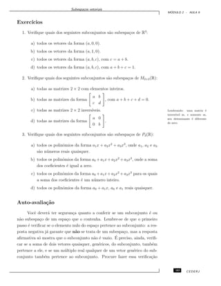 Subespa¸cos vetoriais
M ´ODULO 2 - AULA 9
Exerc´ıcios
1. Veriﬁque quais dos seguintes subconjuntos s˜ao subespa¸cos de R3
:
a) todos os vetores da forma (a, 0, 0).
b) todos os vetores da forma (a, 1, 0).
c) todos os vetores da forma (a, b, c), com c = a + b.
d) todos os vetores da forma (a, b, c), com a + b + c = 1.
2. Veriﬁque quais dos seguintes subconjuntos s˜ao subespa¸cos de M2×2(R):
a) todas as matrizes 2 × 2 com elementos inteiros.
b) todas as matrizes da forma
a b
c d
, com a + b + c + d = 0.
c) todas as matrizes 2 × 2 invers´ıveis. Lembrando: uma matriz ´e
invers´ıvel se, e somente se,
seu deteminante ´e diferente
de zero.
d) todas as matrizes da forma
a 0
0 b
.
3. Veriﬁque quais dos seguintes subconjuntos s˜ao subespa¸cos de P3(R):
a) todos os polinˆomios da forma a1x + a2x2
+ a3x3
, onde a1, a2 e a3
s˜ao n´umeros reais quaisquer.
b) todos os polinˆomios da forma a0 + a1x+ a2x2
+ a3x3
, onde a soma
dos coeﬁcientes ´e igual a zero.
c) todos os polinˆomios da forma a0 + a1x+ a2x2
+ a3x3
para os quais
a soma dos coeﬁcientes ´e um n´umero inteiro.
d) todos os polinˆomios da forma a0 + a1x, a0 e a1 reais quaisquer.
Auto-avalia¸c˜ao
Vocˆe dever´a ter seguran¸ca quanto a conferir se um subconjunto ´e ou
n˜ao subespa¸co de um espa¸co que o contenha. Lembre-se de que o primeiro
passo ´e veriﬁcar se o elemento nulo do espa¸co pertence ao subconjunto: a res-
posta negativa j´a garante que n˜ao se trata de um subespa¸co, mas a resposta
aﬁrmativa s´o mostra que o subconjunto n˜ao ´e vazio. ´E preciso, ainda, veriﬁ-
car se a soma de dois vetores quaisquer, gen´ericos, do subconjunto, tamb´em
pertence a ele, e se um m´ultiplo real qualquer de um vetor gen´erico do sub-
conjunto tamb´em pertence ao subconjunto. Procure fazer essa veriﬁca¸c˜ao
103 CEDERJ
 