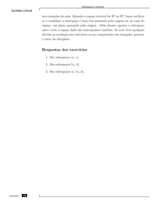 Subespa¸cos vetoriais
nos exemplos da aula. Quando o espa¸co vetorial for R2
ou R3
, basta veriﬁcar
se o candidato a subespa¸co ´e uma reta passando pela origem ou, no caso do
espa¸co, um plano passando pela origem. Al´em desses, apenas o subespa¸co
nulo e todo o espa¸co dado s˜ao subconjuntos tamb´em. Se vocˆe tiver qualquer
d´uvida na resolu¸c˜ao dos exerc´ıcios ou na compreens˜ao dos exemplos, procure
o tutor da disciplina.
Respostas dos exerc´ıcios
1. S˜ao subespe¸cos a), c).
2. S˜ao subespe¸cos b), d).
3. S˜ao subespa¸cos a), b), d).
CEDERJ 104
 