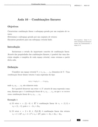 Combina¸c˜oes lineares
M ´ODULO 2 - AULA 10
Aula 10 – Combina¸c˜oes lineares
Objetivos
Caracterizar combina¸c˜ao linear e subespa¸co gerado por um conjunto de ve-
tores;
Determinar o subespa¸co gerado por um conjunto de vetores;
Encontrar geradores para um subespa¸co vetorial dado. Pr´e-requisitos: Aulas 6 e 7,
sobre resolu¸c˜ao de sistemas li-
neares por escalonamento, e
aulas 8 e 9.
Introdu¸c˜ao
Iniciaremos o estudo do importante conceito de combina¸c˜ao linear.
Atrav´es das propriedades das combina¸c˜oes lineares, ´e poss´ıvel dar uma des-
cri¸c˜ao simples e completa de cada espa¸co vetorial, como veremos a partir
desta aula.
Deﬁni¸c˜ao
Considere um espa¸co vetorial V , e v1, v2, . . . , vn elementos de V . Uma
combina¸c˜ao linear desses vetores ´e uma express˜ao do tipo
a1v1 + a2v2 + . . . + anvn,
onde a1, a2, . . . , an s˜ao n´umeros reais.
Se ´e poss´ıvel descrever um vetor v ∈ V atrav´es de uma express˜ao como
essa, dizemos que v ´e combina¸c˜ao linear de v1, v2, . . . , vn, ou que v se escreve
como combina¸c˜ao linear de v1, v2, . . . , vn.
Exemplo 1
a) O vetor v = (2, −4) ∈ R2
´e combina¸c˜ao linear de v1 = (1, 1) e
v2 = (1, −1), pois v = −1v1 + 3v2.
b) O vetor v = 2 + 3t ∈ P2(t, R) ´e combina¸c˜ao linear dos vetores
v1 = t + 2t2
, v2 = 1 + t2
e v3 = 2t2
, pois v = 3v1 + 2v2 − 4v3.
105 CEDERJ
 