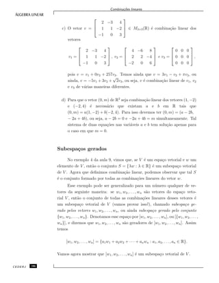 Combina¸c˜oes lineares
c) O vetor v =



2 −3 4
1 1 −2
−1 0 3


 ∈ M3×3(R) ´e combina¸c˜ao linear dos
vetores
v1 =



2 −3 4
1 1 −2
−1 0 3


 , v2 =



4 −6 8
2 2 −4
−2 0 6


 e v3 =



0 0 0
0 0 0
0 0 0


 ,
pois v = v1 + 0v2 + 257v3. Temos ainda que v = 3v1 − v2 + πv3, ou
ainda, v = −5v1 + 3v2 +
√
2v3, ou seja, v ´e combina¸c˜ao linear de v1, v2
e v3 de v´arias maneiras diferentes.
d) Para que o vetor (0, m) de R2
seja combina¸c˜ao linear dos vetores (1, −2)
e (−2, 4) ´e necess´ario que existam a e b em R tais que
(0, m) = a(1, −2) + b(−2, 4). Para isso devemos ter (0, m) = (a − 2b,
− 2a + 4b), ou seja, a − 2b = 0 e −2a + 4b = m simultaneamente. Tal
sistema de duas equa¸c˜oes nas vari´aveis a e b tem solu¸c˜ao apenas para
o caso em que m = 0.
Subespa¸cos gerados
No exemplo 4 da aula 9, vimos que, se V ´e um espa¸co vetorial e w um
elemento de V , ent˜ao o conjunto S = {λw : λ ∈ R} ´e um subespa¸co vetorial
de V . Agora que deﬁnimos combina¸c˜ao linear, podemos observar que tal S
´e o conjunto formado por todas as combina¸c˜oes lineares do vetor w.
Esse exemplo pode ser generalizado para um n´umero qualquer de ve-
tores da seguinte maneira: se w1, w2, . . . , wn s˜ao vetores do espa¸co veto-
rial V , ent˜ao o conjunto de todas as combina¸c˜oes lineares desses vetores ´e
um subespa¸co vetorial de V (vamos provar isso!), chamado subespa¸co ge-
rado pelos vetores w1, w2, . . . , wn, ou ainda subespa¸co gerado pelo conjunto
{w1, w2, . . . , wn}. Denotamos esse espa¸co por [w1, w2, . . . , wn], ou [{w1, w2, . . . ,
wn}], e dizemos que w1, w2, . . . , wn s˜ao geradores de [w1, w2, . . . , wn]. Assim
temos
[w1, w2, . . . , wn] = {a1w1 + a2w2 + · · · + anwn : a1, a2, . . . , an ∈ R}.
Vamos agora mostrar que [w1, w2, . . . , wn] ´e um subespa¸co vetorial de V .
CEDERJ 106
 