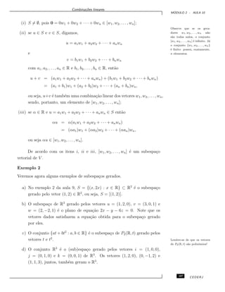 Combina¸c˜oes lineares
M ´ODULO 2 - AULA 10
(i) S = ∅, pois 0 = 0w1 + 0w2 + · · · + 0wn ∈ [w1, w2, . . . , wn];
Observe que se os gera-
dores w1, w2, . . . , wn n˜ao
s˜ao todos nulos, o conjunto
[w1, w2, . . . , wn] ´e inﬁnito. J´a
o conjunto {w1, w2, . . . , wn}
´e ﬁnito: possui, exatamente,
n elementos.
(ii) se u ∈ S e v ∈ S, digamos,
u = a1w1 + a2w2 + · · · + anwn
e
v = b1w1 + b2w2 + · · · + bnwn
com a1, a2, . . . , an ∈ R e b1, b2, . . . , bn ∈ R, ent˜ao
u + v = (a1w1 + a2w2 + · · · + anwn) + (b1w1 + b2w2 + · · · + bnwn)
= (a1 + b1)w1 + (a2 + b2)w2 + · · · + (an + bn)wn,
ou seja, u+v ´e tamb´em uma combina¸c˜ao linear dos vetores w1, w2, . . . , wn,
sendo, portanto, um elemento de [w1, w2, . . . , wn];
(iii) se α ∈ R e u = a1w1 + a2w2 + · · · + anwn ∈ S ent˜ao
αu = α(a1w1 + a2w2 + · · · + anwn)
= (αa1)w1 + (αa2)w2 + · · · + (αan)wn,
ou seja αu ∈ [w1, w2, . . ., wn].
De acordo com os itens i, ii e iii, [w1, w2, . . . , wn] ´e um subespa¸co
vetorial de V .
Exemplo 2
Veremos agora alguns exemplos de subespa¸cos gerados.
a) No exemplo 2 da aula 9, S = {(x, 2x) : x ∈ R} ⊂ R2
´e o subespa¸co
gerado pelo vetor (1, 2) ∈ R2
, ou seja, S = [(1, 2)].
b) O subespa¸co de R3
gerado pelos vetores u = (1, 2, 0), v = (3, 0, 1) e
w = (2, −2, 1) ´e o plano de equa¸c˜ao 2x − y − 6z = 0. Note que os
vetores dados satisfazem a equa¸c˜ao obtida para o subespa¸co gerado
por eles.
c) O conjunto {at + bt2
: a, b ∈ R} ´e o subespa¸co de P2(R, t) gerado pelos
vetores t e t2
. Lembre-se de que os vetores
de P2(R, t) s˜ao polinˆomios!
d) O conjunto R3
´e o (sub)espa¸co gerado pelos vetores i = (1, 0, 0),
j = (0, 1, 0) e k = (0, 0, 1) de R3
. Os vetores (1, 2, 0), (0, −1, 2) e
(1, 1, 3), juntos, tamb´em geram o R3
.
107 CEDERJ
 