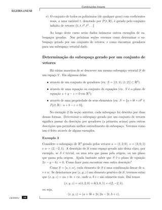 Combina¸c˜oes lineares
e) O conjunto de todos os polinˆomios (de qualquer grau) com coeﬁcientes
reais, a uma vari´avel t, denotado por P(t, R), ´e gerado pelo conjunto
inﬁnito de vetores {1, t, t2
, t3
. . .}
Ao longo deste curso ser˜ao dados in´umeros outros exemplos de su-
bespa¸cos gerados. Nas pr´oximas se¸c˜oes veremos como determinar o su-
bespa¸co gerado por um conjunto de vetores, e como encontrar geradores
para um subespa¸co vetorial dado.
Determina¸c˜ao do subespa¸co gerado por um conjunto de
vetores
H´a v´arias maneiras de se descrever um mesmo subespa¸co vetorial S de
um espa¸co V . Eis algumas delas:
• atrav´es de um conjunto de geradores (ex: S = [(1, 1), (1, 2)] ⊂ R2
);
• atrav´es de uma equa¸c˜ao ou conjunto de equa¸c˜oes (ex: S ´e o plano de
equa¸c˜ao x + y − z = 0 em R3
);
• atrav´es de uma propriedade de seus elementos (ex: S = {a + bt + ct2
∈
P2(t, R) : a + b − c = 0}.
No exemplo 2 da se¸c˜ao anterior, cada subespa¸co foi descrito por duas
dessas formas. Determinar o subespa¸co gerado por um conjunto de vetores
signiﬁca passar da descri¸c˜ao por geradores (a primeira acima) para outras
descri¸c˜oes qua permitam melhor entendimento do subespa¸co. Veremos como
isso ´e feito atrav´es de alguns exemplos.
Exemplo 3
Considere o subespa¸co de R3
gerado pelos vetores u = (1, 2, 0), v = (3, 0, 1)
e w = (2, −2, 1). A descri¸c˜ao de S como espa¸co gerado n˜ao deixa claro, por
exemplo, se S ´e trivial, ou uma reta que passa pela origem, ou um plano
que passa pela origem. Ajuda bastante saber que S ´e o plano de equa¸c˜ao
2x − y − 6z = 0. Como fazer para encontrar essa outra descri¸c˜ao?
Como S = [u, v, w], cada elemento de S ´e uma combina¸c˜ao linear de u,
v e w. Se denotarmos por (x, y, z) um elemento gen´erico de S, teremos ent˜ao
que (x, y, z) = au + bv + cw, onde a, b e c s˜ao n´umeros reais. Da´ı temos
(x, y, z) = a(1, 2, 0) + b(3, 0, 1) + c(2, −2, 1),
ou seja,
(x, y, z) = (a + 3b + 2c, 2a − 2c, b + c).
CEDERJ 108
 