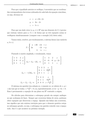 Combina¸c˜oes lineares
M ´ODULO 2 - AULA 10
Para que a igualdade anterior se veriﬁque, ´e necess´ario que as coordena-
das correspondentes dos ternos ordenados de cada lado da equa¸c˜ao coincidam,
ou seja, devemos ter
x = a + 3b + 2c
y = 2a − 2c
z = b + c
Para que um dado vetor (x, y, z) ∈ R3
seja um elemento de S, ´e preciso
que existam valores para a, b e c de forma que as trˆes equa¸c˜oes acima se
veriﬁquem simultaneamente (compare com o exemplo 2-d) desta aula).
Vamos ent˜ao, resolver, por escalonamento, o sistema linear (nas vari´aveis
a, b e c)
S :



a +3b +2c = x
2a −2c = y
b +c = z
Passando `a matriz ampliada, e escalonando, temos



1 3 2 x
2 0 −2 y
0 1 1 z



L2 ← L2 − 2L1 ⇒



1 3 2 x
0 −6 −6 y − 2x
0 1 1 z



L2 ← −1/6L2 ⇒



1 3 2 x
0 1 1 −y+2x
6
0 1 1 z



L3 ← L3 − L2 ⇒



1 3 2 x
0 1 1 −y+2x
6
0 0 0 z + y−2x
6



O sistema em quest˜ao tem solu¸c˜ao se, e somente se, os valores de x, y e
z s˜ao tais que se tenha z+ y−2x
6
= 0, ou, equivalentemente, se 2x−y−6z = 0.
Essa ´e precisamente a equa¸c˜ao de um plano em R3
contendo a origem.
Os c´alculos para determinar o subespa¸co gerado s˜ao sempre an´alogos
ao que acabamos de fazer. Sempre que ocorrerem linhas de zeros, podemos
obter equa¸c˜oes que descrevem o espa¸co. Quando tais linhas n˜ao ocorrerem,
isso signiﬁca que n˜ao existem restri¸c˜oes para que o elemento gen´erico esteja
no subespa¸co gerado, ou seja, o subespa¸co em quest˜ao coincide com o espa¸co
todo. Isso ´e o que acontece no pr´oximo exemplo.
109 CEDERJ
 